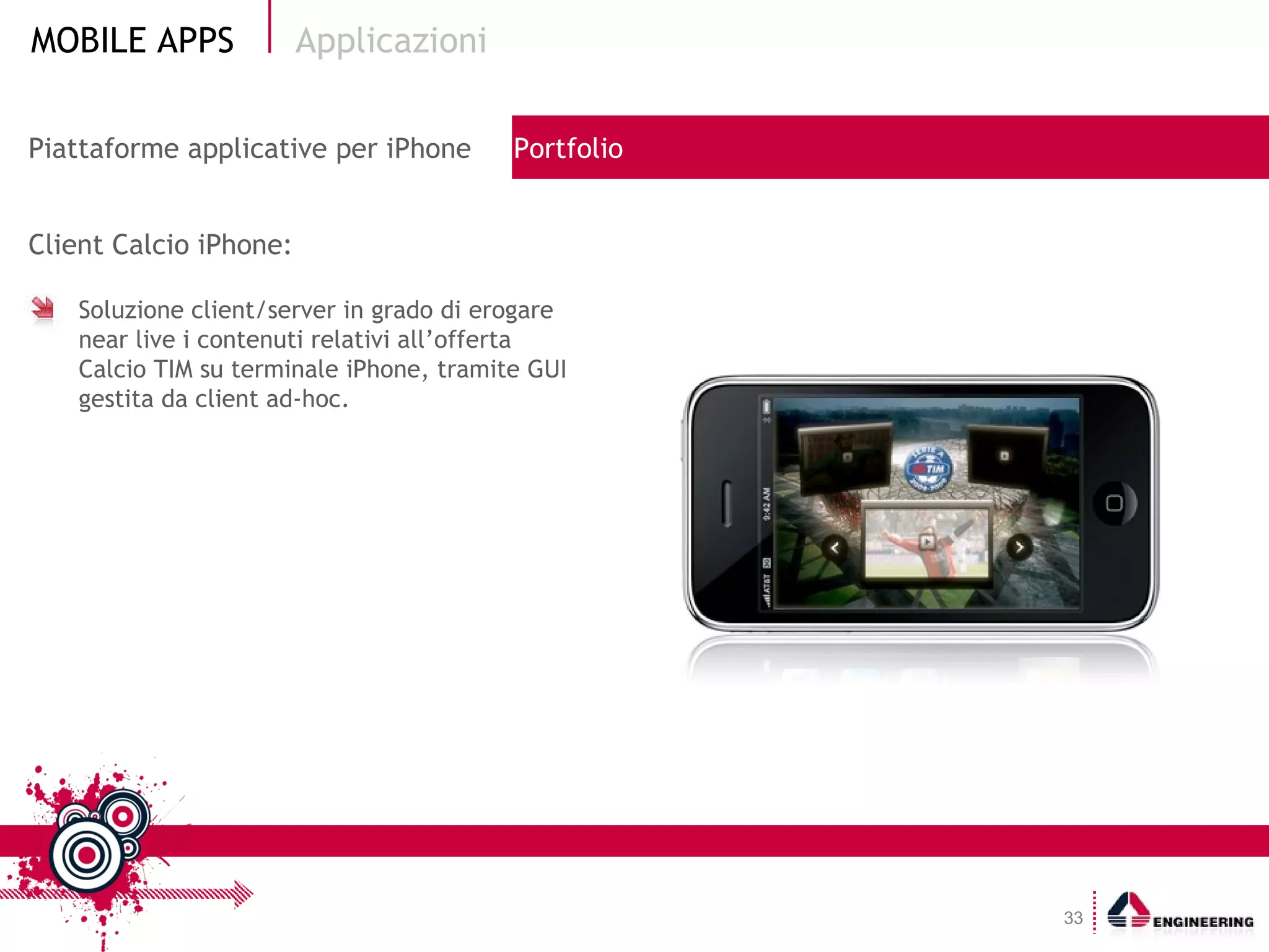 Client Calcio iPhone: Soluzione client/server in grado di erogare near live i contenuti relativi all’offerta Calcio TIM su terminale iPhone, tramite GUI gestita da client ad-hoc. Applicazioni Piattaforme applicative per iPhone  Portfolio 