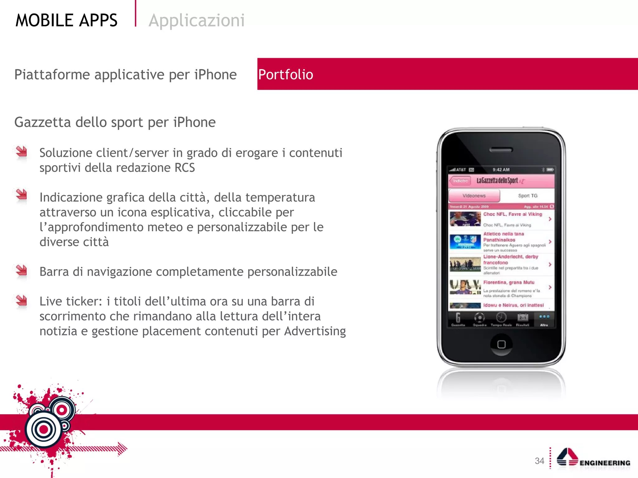 Applicazioni Gazzetta dello sport per iPhone Soluzione client/server in grado di erogare i contenuti  sportivi della redazione RCS Indicazione grafica della città, della temperatura attraverso un icona esplicativa, cliccabile per l’approfondimento meteo e personalizzabile per le diverse città Barra di navigazione completamente personalizzabile Live ticker: i titoli dell’ultima ora su una barra di scorrimento che rimandano alla lettura dell’intera notizia e gestione placement contenuti per Advertising Piattaforme applicative per iPhone  Portfolio 