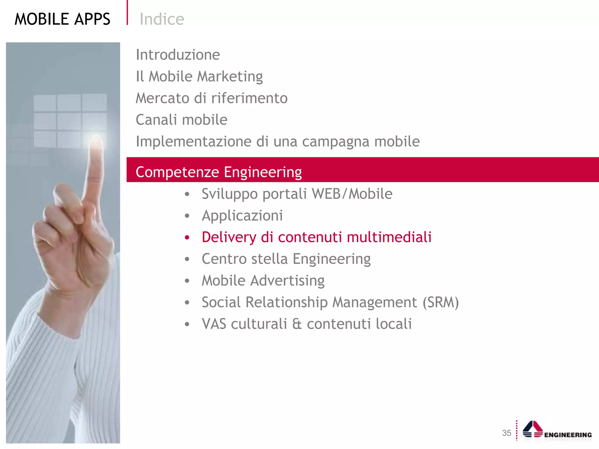 Indice Introduzione Il Mobile Marketing  Mercato di riferimento Canali mobile Implementazione di una campagna mobile Competenze Engineering Sviluppo portali WEB/Mobile  Applicazioni Delivery di contenuti multimediali Centro stella Engineering Mobile Advertising Social Relationship Management (SRM) VAS culturali & contenuti locali 