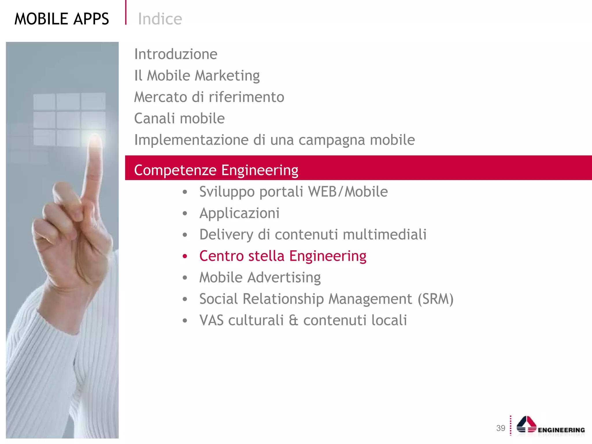 Indice Introduzione Il Mobile Marketing  Mercato di riferimento Canali mobile Implementazione di una campagna mobile Competenze Engineering Sviluppo portali WEB/Mobile  Applicazioni Delivery di contenuti multimediali Centro stella Engineering Mobile Advertising Social Relationship Management (SRM) VAS culturali & contenuti locali 