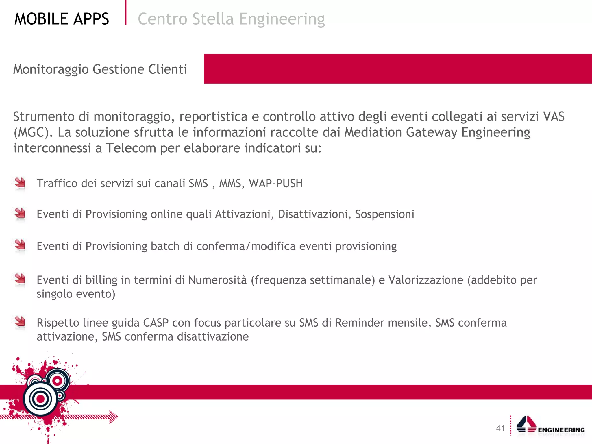 Monitoraggio Gestione Clienti Strumento di monitoraggio, reportistica e controllo attivo degli eventi collegati ai servizi VAS (MGC). La soluzione sfrutta le informazioni raccolte dai Mediation Gateway Engineering interconnessi a Telecom per elaborare indicatori su: Centro Stella Engineering Traffico dei servizi sui canali SMS , MMS, WAP-PUSH Eventi di Provisioning online quali Attivazioni, Disattivazioni, Sospensioni Eventi di Provisioning batch di conferma/modifica eventi provisioning Eventi di billing in termini di Numerosità (frequenza settimanale) e Valorizzazione (addebito per singolo evento) Rispetto linee guida CASP con focus particolare su SMS di Reminder mensile, SMS conferma attivazione, SMS conferma disattivazione 