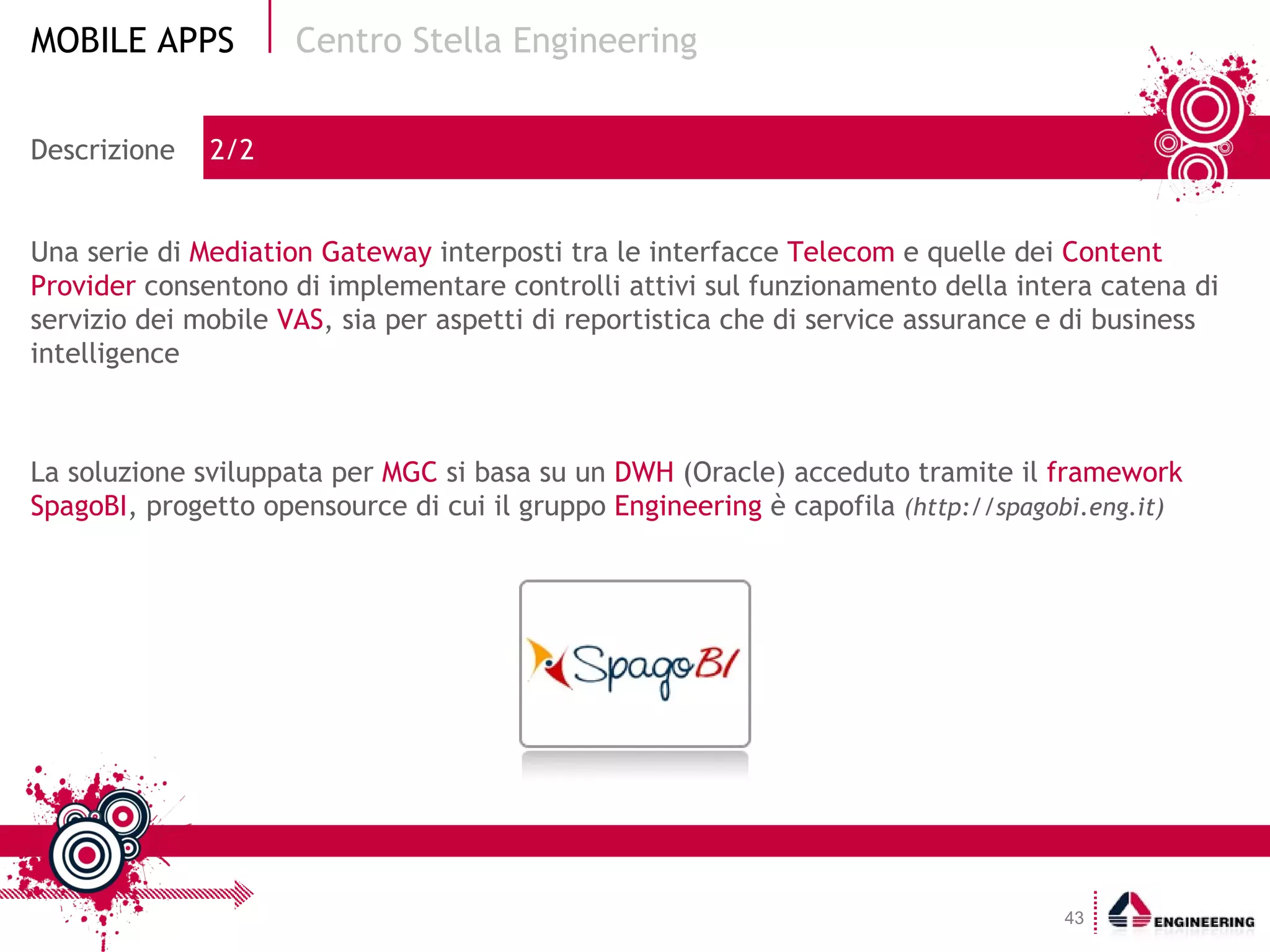 Centro Stella Engineering La soluzione sviluppata per  MGC  si basa su un  DWH  (Oracle) acceduto tramite il  framework SpagoBI , progetto opensource di cui il gruppo  Engineering  è capofila  (http://spagobi.eng.it) Descrizione  2/2 Una serie di  Mediation Gateway  interposti tra le interfacce  Telecom  e quelle dei  Content Provider  consentono di implementare controlli attivi sul funzionamento della intera catena di servizio dei mobile  VAS , sia per aspetti di reportistica che di service assurance e di business intelligence 