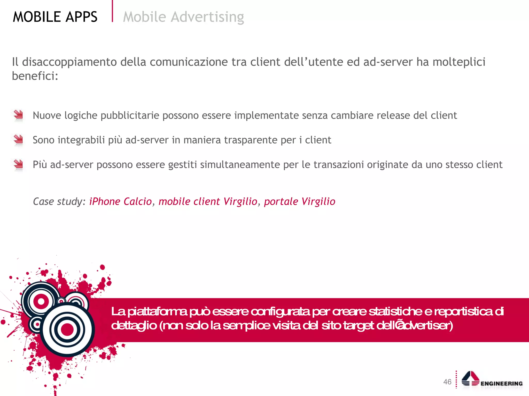 Il disaccoppiamento della comunicazione tra client dell’utente ed ad-server ha molteplici benefici: Nuove logiche pubblicitarie possono essere implementate senza cambiare release del client Sono integrabili più ad-server in maniera trasparente per i client Più ad-server possono essere gestiti simultaneamente per le transazioni originate da uno stesso client Case study:  iPhone Calcio ,  mobile client Virgilio ,  portale Virgilio Mobile Advertising La piattaforma può essere configurata per creare statistiche e reportistica di dettaglio (non solo la semplice visita del sito target dell’advertiser) 