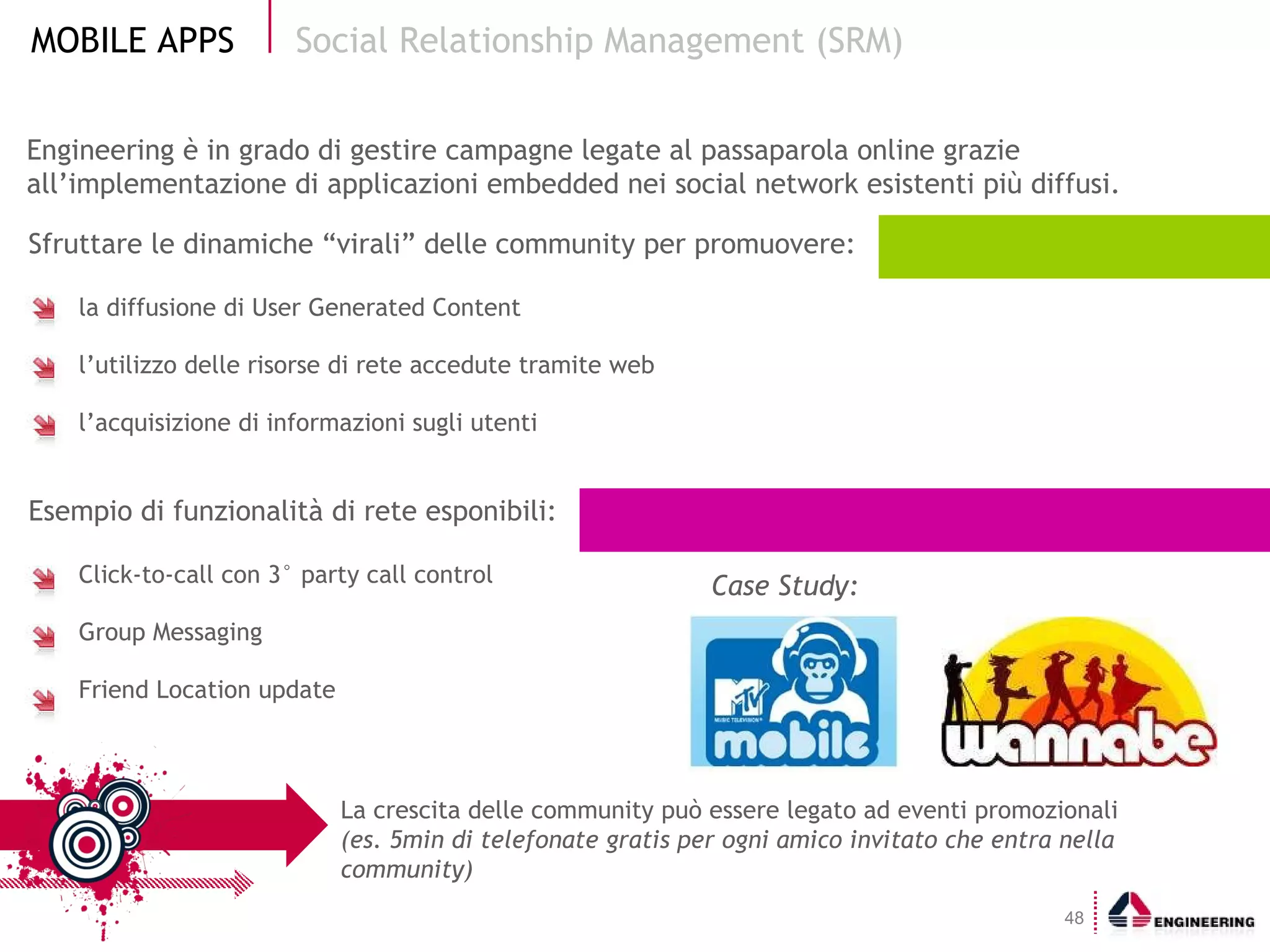 Sfruttare le dinamiche “virali” delle community per promuovere: la diffusione di User Generated Content l’utilizzo delle risorse di rete accedute tramite web l’acquisizione di informazioni sugli utenti Esempio di funzionalità di rete esponibili: Click-to-call con 3° party call control Group Messaging Friend Location update Social Relationship Management (SRM) La crescita delle community può essere legato ad eventi promozionali  (es. 5min di telefonate gratis per ogni amico invitato che entra nella community) Engineering è in grado di gestire campagne legate al passaparola online grazie all’implementazione di applicazioni embedded nei social network esistenti più diffusi. Case Study: 