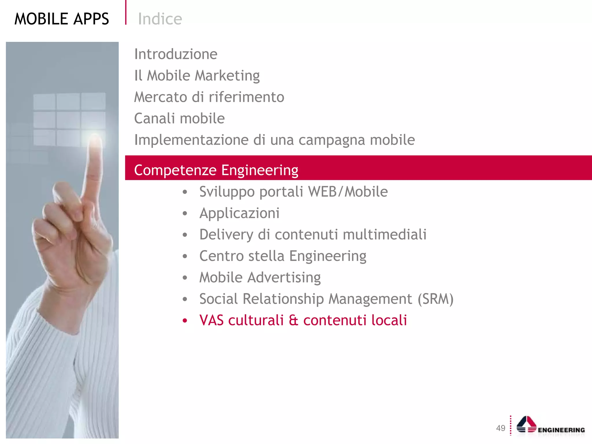 Indice Introduzione Il Mobile Marketing  Mercato di riferimento Canali mobile Implementazione di una campagna mobile Competenze Engineering Sviluppo portali WEB/Mobile  Applicazioni Delivery di contenuti multimediali Centro stella Engineering Mobile Advertising Social Relationship Management (SRM) VAS culturali & contenuti locali 