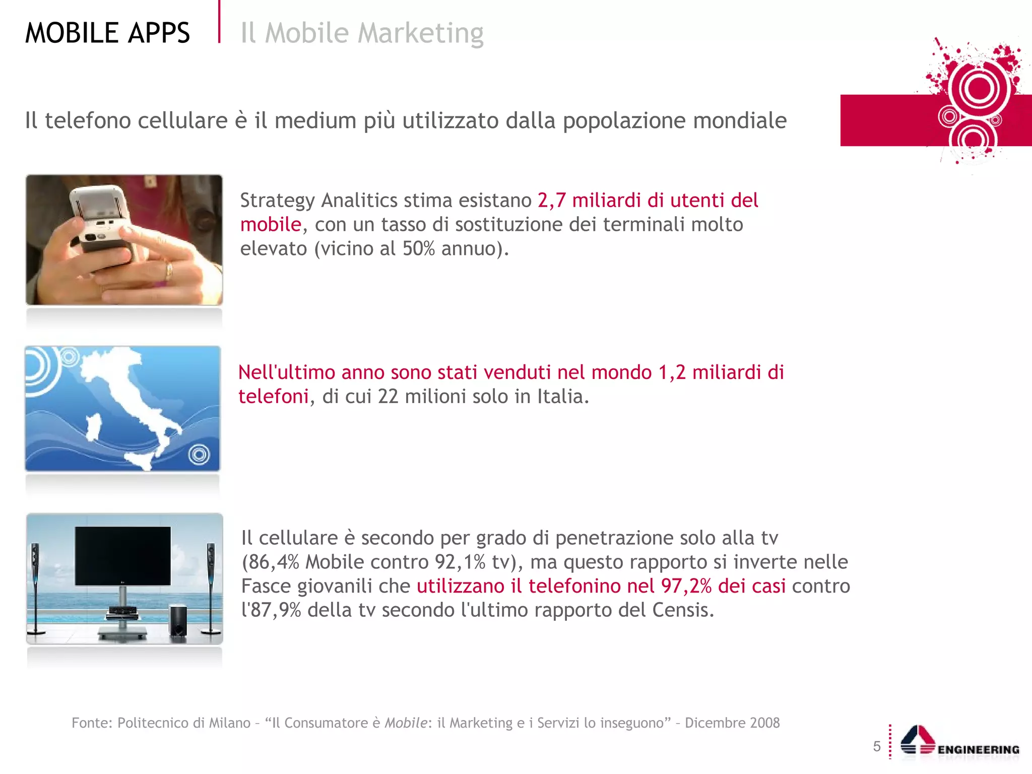 Il telefono cellulare è il medium più utilizzato dalla popolazione mondiale Il Mobile Marketing  Fonte: Politecnico di Milano – “ Il Consumatore è  Mobile : il Marketing e i Servizi lo inseguono ” – Dicembre 2008 Strategy Analitics stima esistano  2,7 miliardi di utenti del mobile , con un tasso di sostituzione dei terminali molto elevato (vicino al 50% annuo). Nell'ultimo anno sono stati venduti nel mondo 1,2 miliardi di  telefoni , di cui 22 milioni solo in Italia. Il cellulare è secondo per grado di penetrazione solo alla tv  (86,4% Mobile contro 92,1% tv), ma questo rapporto si inverte nelle Fasce giovanili che  utilizzano il telefonino nel 97,2% dei casi  contro l'87,9% della tv secondo l'ultimo rapporto del Censis. 