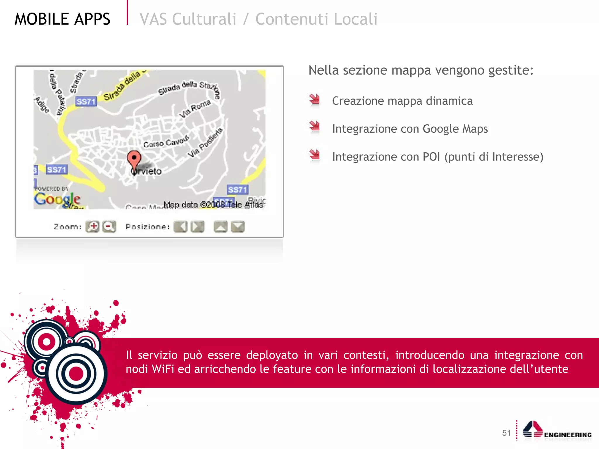 Nella sezione mappa vengono gestite: Creazione mappa dinamica Integrazione con Google Maps Integrazione con POI (punti di Interesse) VAS Culturali / Contenuti Locali Il servizio può essere deployato in vari contesti, introducendo una integrazione con nodi WiFi ed arricchendo le feature con le informazioni di localizzazione dell’utente 