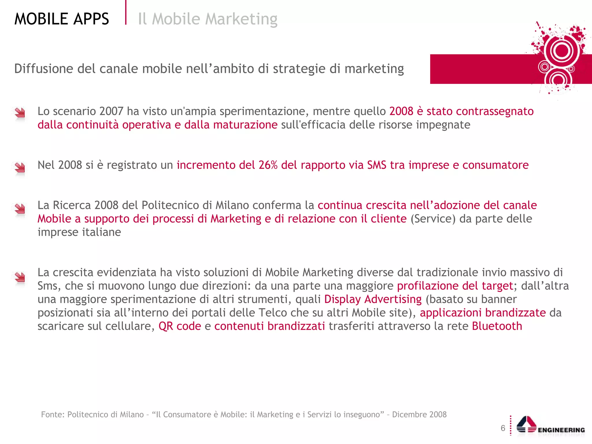 Diffusione del canale mobile nell’ambito di strategie di marketing Lo scenario 2007 ha visto un'ampia sperimentazione, mentre quello  2008 è stato contrassegnato  dalla continuità operativa e dalla maturazione  sull'efficacia delle risorse impegnate Nel 2008 si è registrato un  incremento del 26% del rapporto via SMS tra imprese e consumatore La Ricerca 2008 del Politecnico di Milano conferma la  continua crescita nell’adozione del canale Mobile a supporto dei processi di Marketing e di relazione con il cliente  (Service) da parte delle imprese italiane La crescita evidenziata ha visto soluzioni di Mobile Marketing diverse dal tradizionale invio massivo di Sms, che si muovono lungo due direzioni: da una parte una maggiore  profilazione del target ; dall’altra una maggiore sperimentazione di altri strumenti, quali  Display Advertising  (basato su banner posizionati sia all’interno dei portali delle Telco che su altri Mobile site),  applicazioni brandizzate  da scaricare sul cellulare,  QR code  e  contenuti brandizzati  trasferiti attraverso la rete  Bluetooth Il Mobile Marketing  Fonte: Politecnico di Milano – “Il Consumatore è Mobile: il Marketing e i Servizi lo inseguono” – Dicembre 2008 