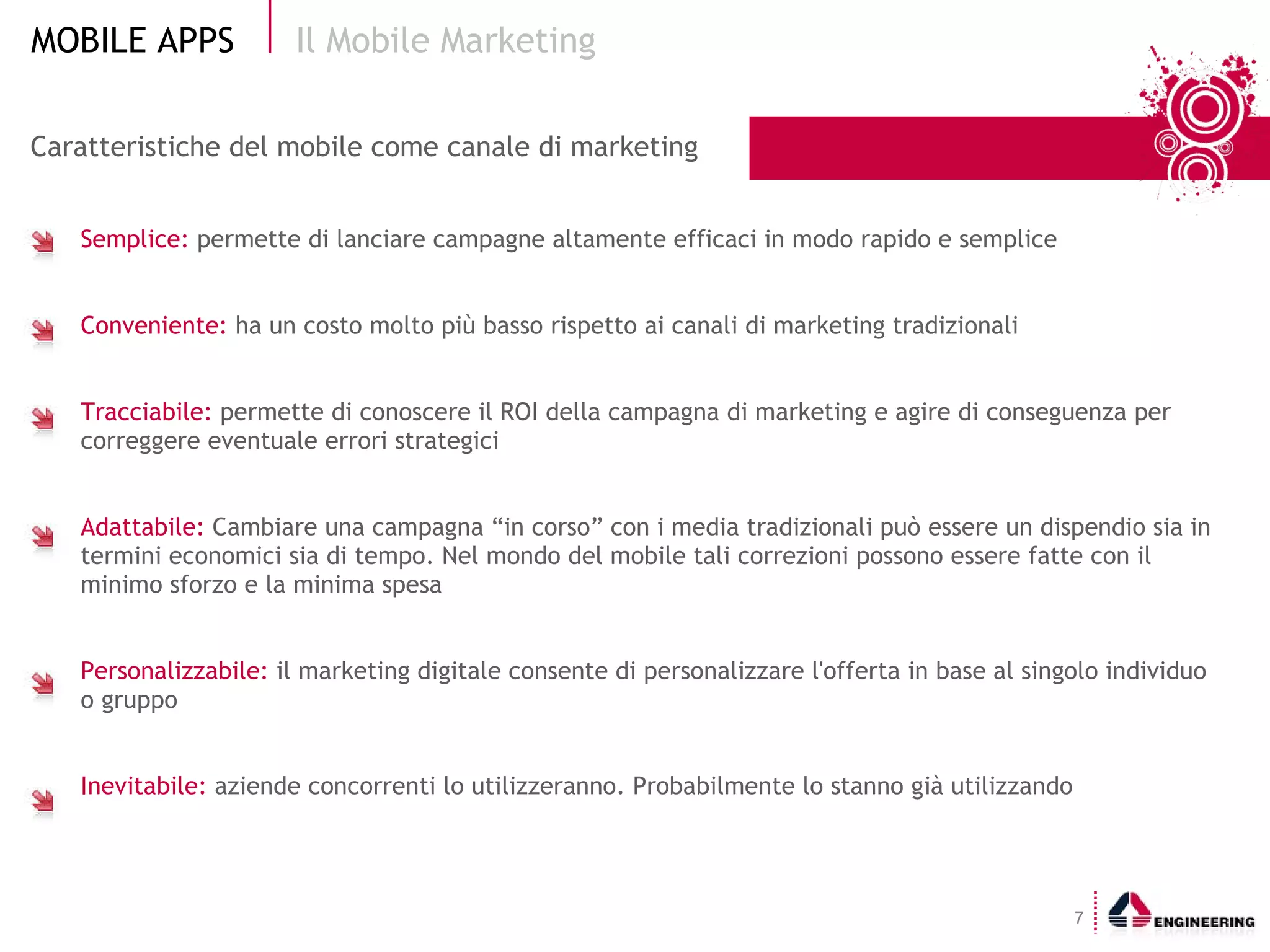 Caratteristiche del mobile come canale di marketing  Semplice:  permette di lanciare campagne altamente efficaci in modo rapido e semplice Conveniente:  ha un costo molto più basso rispetto ai canali di marketing tradizionali Tracciabile:  permette di conoscere il ROI della campagna di marketing e agire di conseguenza per correggere eventuale errori strategici Adattabile:  Cambiare una campagna “in corso” con i media tradizionali può essere un dispendio sia in termini economici sia di tempo. Nel mondo del mobile tali correzioni possono essere fatte con il minimo sforzo e la minima spesa  Personalizzabile:  il marketing digitale consente di personalizzare l'offerta in base al singolo individuo o gruppo Inevitabile:  aziende concorrenti lo utilizzeranno. Probabilmente lo stanno già utilizzando Il Mobile Marketing  