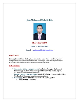 Eng. Mohannad Moh. El-Eila
I have the UPDA
Mobile : 00974-77554433
Email : mohannadeleila@gmail.com
OBJECTIVE
Looking forward for a challenging career in the area where I can leverage my
competencies and where my professional knowledge, skill, and experience can
effectively contribute towards the organizations objectives.
EDUCATION
 September 2004 - August 2009 Arab Academy for Science &
Technology & Maritime Transport University, Cairo, Egypt.
B.A. Electrical & Control Engineering.
 January 2000 - August 2004, Applied Science Private University
Mechanical Engineering, Amman, Jordan.
 June 1999, Ahmad Bin Hanbal School, Doha, Qatar
o High School Diploma.
 