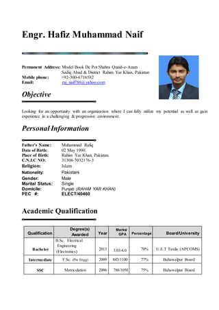 Engr. Hafiz Muhammad Naif
Permanent Address: Model Book De Pot Shahra Quaid-e-Azam
Sadiq Abad & District Rahim Yar Khan, Pakistan
Mobile phone: +92-300-6716582
Email: raj_naif786@yahoo.com
Objective
Looking for an opportunity with an organization where I can fully utilize my potential as well as gain
experience in a challenging & progressive environment.
Personal Information
Father’s Name: Muhammad Rafiq
Date of Birth: 02 May 1990.
Place of Birth: Rahim Yar Khan, Pakistan.
C.N.I.C NO: 31304-7032176-3
Religion: Islam
Nationality: Pakistani
Gender: Male
Marital Status: Single
Domicile: Punjab (RAHIM YAR KHAN)
PEC #: ELECT/40460
Academic Qualification
Qualification
Degree(s)
Awarded Year
Marks/
GPA Percentage Board/University
Bachelor
B.Sc. Electrical
Engineering
(Electronics)
2013 3.03/4.0 70% U.E.T Taxila (APCOMS)
Intermediate F.Sc. (Pre Engg) 2009 843/1100 77% Bahawalpur Board
SSC Matriculation 2006 786/1050 75% Bahawalpur Board
 