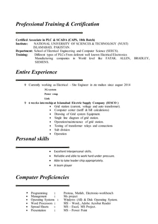 Professional Training& Certification
Certified Associate in PLC & SCADA (CAPS, 18th Batch)
Institute: NATIONAL UNIVERSITY OF SCIENCES & TECHNOLOGY (NUST)
ISLAMABAD, PAKISTAN.
Department: School of Electrical Engineering and Computer Science (SEECS).
Training: Different types of PLCs From deferent well known Electrical/Electronics
Manufacturing companies in World level like FATAK. ALLEN, BRADLEY,
SIEMENS.
Entire Experience
 Currently working as Electrical – Site Engineer in zte multan since august 2014
3G system
Power swap
Link
 6 weeks internship at Islamabad Electric Supply Company (IESCO )
 Grid station (current, voltage and auto transformer).
 Computer center (tariff & bill calculations)
 Drawing of Grid system Equipment.
 Single line diagram of grid station.
 Operation/maintenance of grid station.
 Testing of transformer relays and connections
 Sub division
 Operation
Personal skills
 Excellent Interpersonal skills.
 Reliable and able to work hard under pressure.
 Able to take leader ship appropriately.
 A team player
Computer Proficiencies
 Programming : Proteus, Matlab, Electronic-workbench
 Management : Ms project
 Operating Systems : Windows (All) & Disk Operating System.
(DOS) Word Processors : MS – Word., Adobe Acrobat Reader
 Spread Sheets : MS – Excel, MS Project.
 Presentation : MS – Power Point
H
 