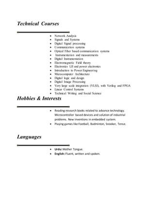 Technical Courses
 Network Analysis
 Signals and Systems
 Digital Signal processing
 Communication systems
 Optical Fiber based communication systems
 Instrumentation and measurements
 Digital Instrumentation
 Electromagnetic Field theory
 Electronics I,II and power electronics
 Introduction to Power Engineering
 Microcomputer Architecture
 Digital logic and design
 Digital Image Processing
 Very large scale integration (VLSI), with Verilog and FPGA
 Linear Control Systems
 Technical Writing and Social Science
Hobbies & Interests
 Reading research books related to advance technology.
Microcontroller based devices and solution of industrial
problems. New inventions in embedded system.
 Playing games like Football, Badminton, Snooker, Tense.
Languages
 Urdu: Mother Tongue.
 English: Fluent, written and spoken.
 