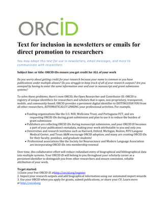 Text for inclusion in newsletters or emails for
direct promotion to researchers
You may adapt this text for use in newsletters, email messages, and more to
communicate with researchers
Subject line: or title: ORCID iDs ensure you get credit for ALL of your work
Do you worry about getting credit for your research because your name is common or you have
publications under multiple aliases? Do you struggle to keep track of all of your research outputs? Are you
annoyed by having to enter the same information over and over in manuscript and grant submission
systems?
To solve these problems, there’s now ORCID, the Open Researcher and Contributor ID. ORCID is
registry of unique identifiers for researchers and scholars that is open, non-proprietary, transparent,
mobile, and community-based. ORCID provides a persistent digital identifier to DISTINGUISH YOU from
all other researchers, AUTOMATICALLY LINKING your professional activities. For example,
Funding organizations like the U.S. NIH, Wellcome Trust, and Portuguese FCT, and are
requesting ORCID iDs during grant submission and plan to use it to reduce the burden of
grant submission
Publishers are collecting ORCID iDs during manuscript submission, and your ORCID iD becomes
a part of your publication’s metadata, making your work attributable to you and only you
Universities and research institutes such as Harvard, Oxford, Michigan, Boston, NYU Langone
Medical Center, and Texas A&M encourage ORCID adoption, and many are creating ORCID iDs
for their faculty, postdocs, and graduate students!
Professional associations like the Society for Neuroscience and Modern Language Association
are incorporating ORCID iDs into membership renewal
Over time, this collaborative effort will reduce redundant entry of biographical and bibliographical data
into multiple systems. Your ORCID iD will belong to you throughout your scholarly career as a
persistent identifier to distinguish you from other researchers and ensure consistent, reliable
attribution of your work.
To get started:
1.Claim your free ORCID iD athttp://orcid.org/register
2. Import your research outputs and add biographical information using our automated import wizards
3. Use your ORCID when you apply for grants, submit publications, or share your CV. Learn more
at http://orcid.org
 