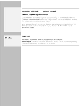[August-2007 to jan-2008] [Electrical Engineer]
Siemens Engineering Pakistan Ltd.
I joined Siemens as Electrical Engineer and get training on SIEMENS PLC and Tunnel
Operation & maintenance system. Then I am posted as Electrical Engineer of “KOHAT
Tunnel Operation and Maintenance Project”.
Major responsibilities are to maintain Optimize and Smooth running operation of the
Tunnel Electricity and Ventilation System using Siemens SCADA WINCC Based
Automation system.
Education
2002 to 2007
Bachelor of Engineering in Electrical (Telecom) 4 Years Degree
Major Subjects : Electrical Machines , Electronics , Digital Circuits, Control engineering,
Communication system, Digital Logic, Ac Dc Motors
 