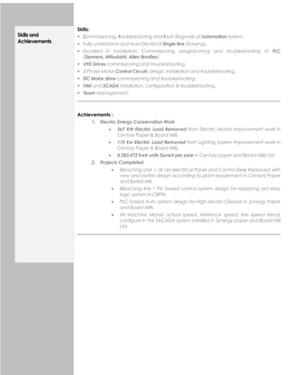 Skills and
Achievements
Skills:
 Commissioning, troubleshooting and fault diagnose of automation system.
 Fully understand and read Electrical Single line Drawings.
 Excellent in Installation, Commissioning, programming and troubleshooting of PLC
(Siemens, Mitsubishi, Allen Bradley)
 VFD Drives commissioning and troubleshooting.
 3 Phase Motor Control Circuits design, installation and troubleshooting.
 DC Motor drive commissioning and troubleshooting.
 HMI and SCADA installation, configuration & troubleshooting.
 Team Management.
Achievements :
1. Electric Energy Conservation Work
 567 KW Electric Load Removed from Electric Motors improvement work in
Century Paper & Board Mills.
 110 Kw Electric Load Removed from Lighting System Improvement work in
Century Paper & Board Mills.
 4,583,472 Kwh units Saved per year in Century paper and Board Mills Ltd.
2. Projects Completed
 Bleaching Line 1 all old electrical Panel and Control Desk Replaced with
new and batter design according to plant requirement in Century Paper
and Board Mill.
 Bleaching line 1 Plc based control system design for replacing old relay
logic system in CBPM.
 PLC based Auto system design for High density Cleaner in Synergy Paper
and Board Mills.
 All Machine Motors actual speed, reference speed, line speed trends
configure in the SACADA system installed in Synergy paper and Board Mill
Ltd.
 