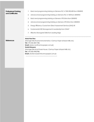 Professional Training
and Certificates
1. Basic level programming training on Siemens PLC s7 200,300,400 from SIEMENS
2. Advance level programming training on Siemens PLC s7 300 from SIEMENS
3. Basic level programming training on Siemens VFD Drive from SIEMENS
4. Advance level programming training on Siemens VFD Drive from SIEMENS
5. Energy Efficiency Course from Direct Assessment Services (DAS) UK
6. Fundamental HSE Management & Leadership from OSALP
7. Effective Managerial Skills from Leading Edge
References
Abdul Rauf Rao
[Manager Electrical & Instrumentation / Century Paper & Board Mills Ltd.]
Tel: [+92-336-4851738]
Email: [abdur-rauf@centurypaper.com.pk]
Shahid Waseem
[Manager Electrical Power House / Century Paper & Board Mills Ltd.]
Tel: [+92-300-4982788]
Email: [shahid-waseem@centurypaper.com.pk
 