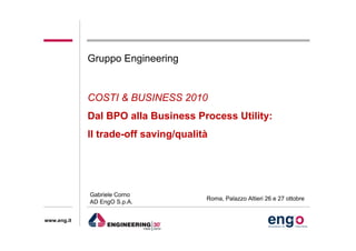 www.eng.it
COSTI & BUSINESS 2010
Dal BPO alla Business Process Utility:
Il trade-off saving/qualità
Gruppo Engineering
Gabriele Corno
AD EngO S.p.A.
Roma, Palazzo Altieri 26 e 27 ottobre
 