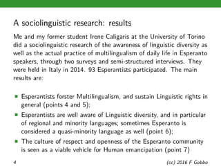 A sociolinguistic research: results
Me and my former student Irene Caligaris at the University of Torino
did a sociolinguistic research of the awareness of linguistic diversity as
well as the actual practice of multilingualism of daily life in Esperanto
speakers, through two surveys and semi-structured interviews. They
were held in Italy in 2014. 93 Esperantists participated. The main
results are:
■ Esperantists forster Multilingualism, and sustain Linguistic rights in
general (points 4 and 5);
■ Esperantists are well aware of Linguistic diversity, and in particular
of regional and minority languages; sometimes Esperanto is
considered a quasi-minority language as well (point 6);
■ The culture of respect and openness of the Esperanto community
is seen as a viable vehicle for Human emancipation (point 7)
4 (cc) 2016 F Gobbo
 