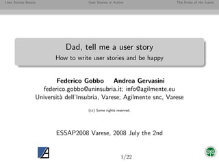 User Stories Basics                  User Stories in Action           The Rules of the Game




                             Dad, tell me a user story
                         How to write user stories and be happy


                          Federico Gobbo Andrea Gervasini
                    federico.gobbo@uninsubria.it; info@agilmente.eu
                  Universit` dell’Insubria, Varese; Agilmente snc, Varese
                           a
                                     (cc) Some rights reserved.




                         ESSAP2008 Varese, 2008 July the 2nd


                                                         1/22
 