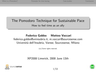 What is a Pomodoro?        Pomodori for time boxing              Case-studies   Conclusions




           The Pomodoro Technique for Sustainable Pace
                           How to feel time as an ally


                        Federico Gobbo Matteo Vaccari
             federico.gobbo@uninsubria.it; m.vaccari@sourcesense.com
                Universit` dell’Insubria, Varese; Sourcesense, Milano
                         a
                                    (cc) Some rights reserved.




                        XP2008 Limerick, 2008 June 13th


                                                       1/53