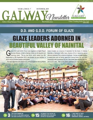 Glaze Trading India Pvt. Ltd.
www.glazegalway.com
(SINCE 2003)
GAU SEVA SAMMELAN
BE A PART OF THIS GRAND CAMPAIGN
AND BRING HAPPINESS IN TO YOUR LIFE
CELEBRATE THE FESTIVE OF
HAPPINESS WITH EXCLUSIVE
OFFERS OF GALWAYKART
I TAKE CARE OF TASTE
AS WELL AS HEALTH -
SAMEEKSHA JAISWAL (ACTRESS)3 15 16
GLAZE LEADERS ADORNED IN
BEAUTIFUL VALLEY OF NAINITAL
D.D. AND G.D.D. FORUM OF GLAZE
G
laze’s D.D. and G.D.D. Forum was organized at Signet Resort
Mountain Breeze, a hotel in Nainital, known for its beautiful and
charming views. The six day forum, which lasted from 8th
September to 13th September 2019, was divided into two batches, in
which around hundred leaders participated.
The main objective of the Glaze’s D.D. and G.D.D forum was to prepare
today’s leaders as a source of inspiration for the future. In Galway
Business a distributor fulfills many dreams of his in becoming global
diamond distributer from a diamond distributor. He has complete freedom
to spend time with his family, apart from having home, car, and land.
Distributors start considering him as a role model after reaching the D.D.
and G.D.D. rank. That is why Glaze organizes D.D. and G.D.D. forum
OCTOBER, 2019
NewsletterEditor- Deep Narayan Tiwari Web Publication
YEAR 1, ISSUE- 7
 