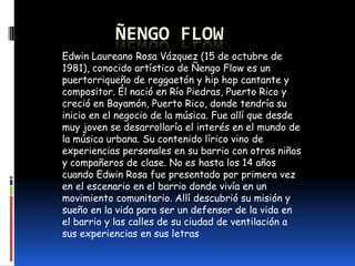 ÑENGO FLOW
Edwin Laureano Rosa Vázquez (15 de octubre de
1981), conocido artístico de Ñengo Flow es un
puertorriqueño de r...