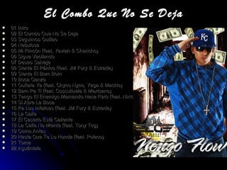 El Combo Que No Se Deja 01 Intro 02 El Combo Que No Se Deja 03 Seguimos Guillao 04 Nebulosa 05 Mi Rincón (feat. Yaviah & Chencho) 06 Sigue Vacilando 07 Deseo Salvaje 08 Sienta El Pánico (feat. JM Fury & Estrada) 09 Siente El Bom Bom 10 Boca Ganzo 11 Quítate Ya (feat. Chyno Nyno, Yaga & Mackie) 12 Bam Pa Ti (feat. Cosculluela & Mexicano) 13 Tengo El Enemigo Mamando Hace Rato (feat. Nixto) 14 Si Abre La Boca 15 Pa Los Infelices (feat. JM Fury & Estrada) 16 La Calle 17 El Caserio Está Caliente 18 La Calle No Miente (feat. Tony Tog) 19 Como Antes 20 Hasta Que Te Lo Hunda (feat. Polaco) 21 Toma 22 Aguántala 