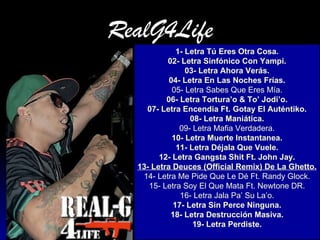 RealG4Life 1- Letra Tú Eres Otra Cosa. 02- Letra Sinfónico Con  Yampi . 03- Letra Ahora Verás. 04- Letra En Las Noches Frías. 05- Letra Sabes Que Eres Mía. 06- Letra  Tortura’o  &  To ’  Jodi’o . 07- Letra  Encendia   Ft .  Gotay  El  Auténtiko . 08- Letra Maniática. 09- Letra Mafia Verdadera. 10- Letra Muerte  Instantanea . 11- Letra Déjala Que Vuele. 12- Letra  Gangsta   Shit   Ft . John Jay. 13- Letra  Deuces  ( Official  Remix) De La Ghetto. 14- Letra Me Pide Que Le Dé  Ft . Randy  Glock . 15- Letra Soy El Que Mata  Ft .  Newtone  DR. 16- Letra Jala  Pa ’ Su  La’o . 17- Letra Sin  Perce  Ninguna. 18- Letra Destrucción Masiva. 19- Letra Perdiste. 