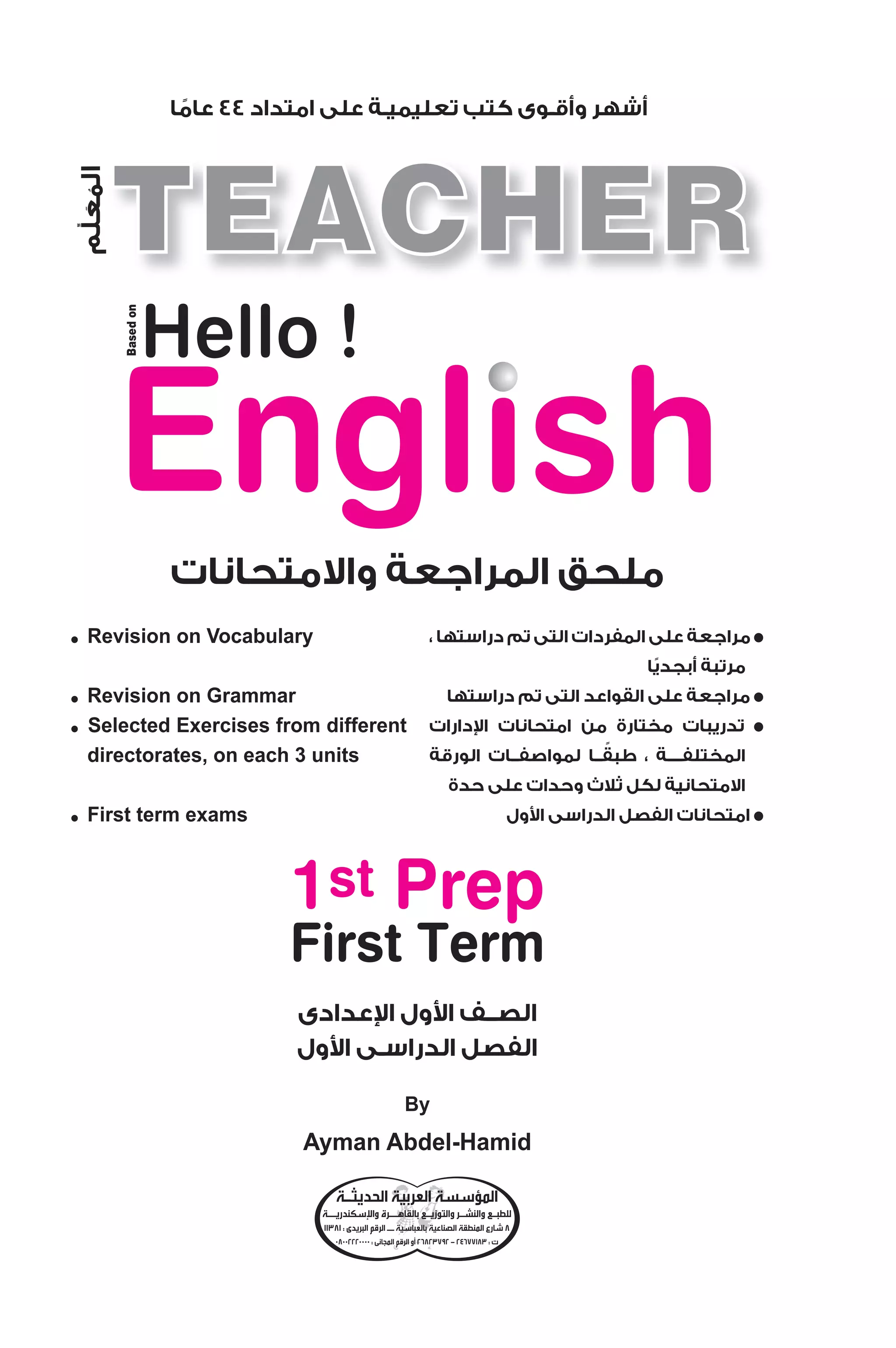 مراجعة على المفردات التى تم دراستها ، ● 
مرتبة أبجديًا 
مراجعة على القواعد التى تم دراستها ● 
دارات  تدريبات مختارة من امتحانات ا ● 
المختلفــــة ، طبقًــا لمواصفــات الورقة 
الامتحانية لكل ثلاث وحدات على حدة 
ول  امتحانات الفصل الدراسى ا ● 
2009 
أشهر وأقـوى كتب تعليميـة على امتداد 44 عامًا 
Hello ! 
ملحق المراجعة والامتحانات 
المعلم 
● Revision on Vocabulary 
عدادى  ول ا  الصــف ا 
ول  الفصل الدراسـى ا 
Based on 
1st Prep 
First Term 
By 
Ayman Abdel-Hamid 
● Revision on Grammar 
● Selected Exercises from different 
directorates, on each 3 units 
● First term exams 
المؤسسة العربية الحديثـة 
سكندريــة  للطبـع والنشـر والتوزيـع بالقاهــرة وا 
8 شارع المنطقة الصناعية بالعباسية ــ الرقم البريدى : 11381 
26823792 أو الرقم المجانى : 08002220000 - ت : 24677183 
 