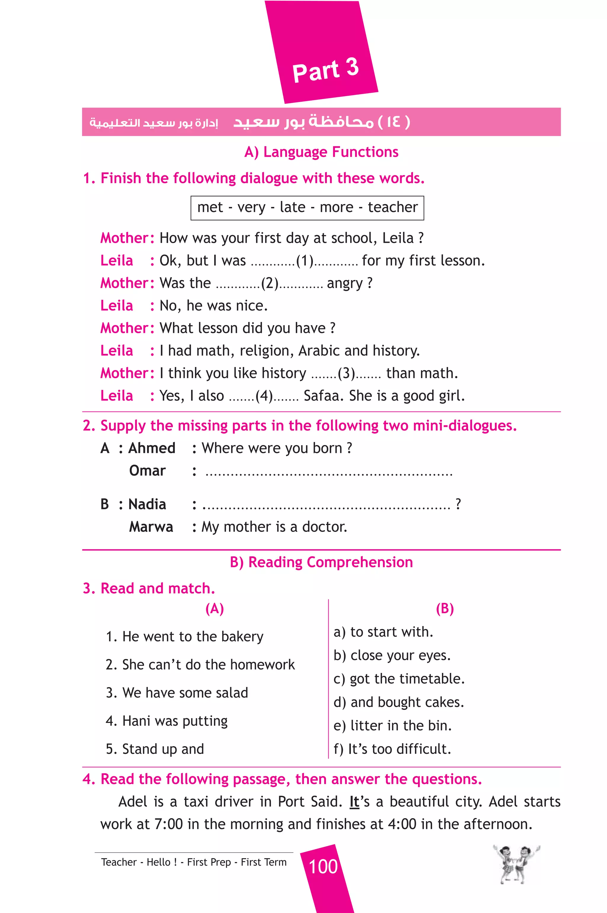 Part 3 
3. Carrots and onions are .......................... 
a) metal b) drinks c) vegetables 
4. Last .............. I was in primary six. 
a) day b) week c) year 
5. What is a car usually made of ? 
a) metals b) paper c) brick 
6. I need some bread. I should go to the ........................... 
a) butcher’s b) bakery c) chemist’s 
7. Yara was born ........................... Zagazig. 
a) on b) in c) about 
8. I ate all the cake. It was ........................... 
a) delicious b) bad c) boring 
6. Write questions using the words in brackets. 
1. A butcher sells meat. (Who) 
2. Football is my favourite sport. (What) 
3. She went to cairo last week. (When) 
7. Read and correct the underlined words. 
1. We didn’t have some bread. ( ................... ) 
2. There are ten months in a year. ( ................... ) 
3. Hassan runs quick. ( ................... ) 
8. Look at the picture and write three more sentences, (the words in 
the box may help you). 
doctor - hospital - help - sick people 
I like my father. .................................. 
.......................................................... 
D) Punctuation 
9. Punctuate the following sentence. 
salma and i don t like chicken, but we like fish 
99 Teacher - Hello ! - First Prep - First Term 
 