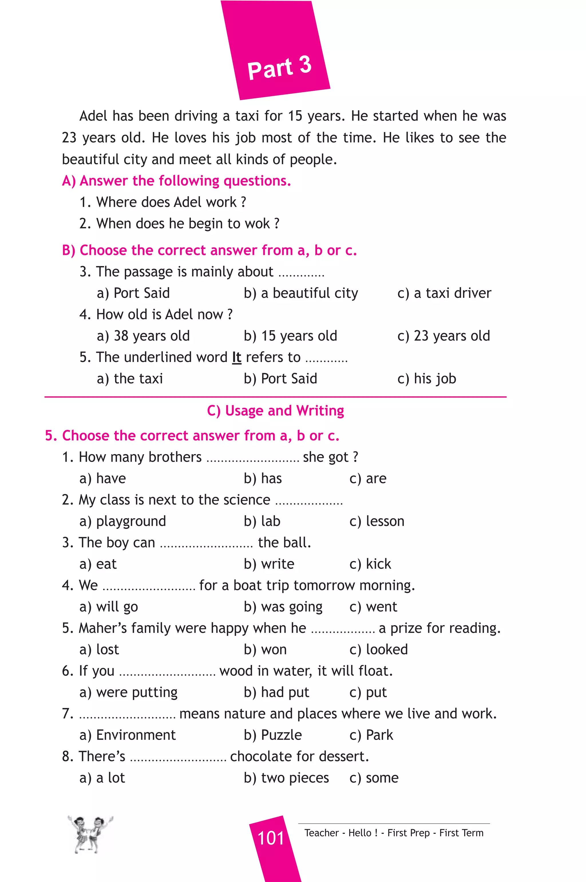 Part 3 
14 ) محافظة بور سعيد ) 
A) Language Functions 
إدارة بور سعيد التعليمية 
1. Finish the following dialogue with these words. 
met - very - late - more - teacher 
Mother : How was your first day at school, Leila ? 
Leila : Ok, but I was ............(1)............ for my first lesson. 
Mother : Was the ............(2)............ angry ? 
Leila : No, he was nice. 
Mother : What lesson did you have ? 
Leila : I had math, religion, Arabic and history. 
Mother : I think you like history .......(3)....... than math. 
Leila : Yes, I also .......(4)....... Safaa. She is a good girl. 
2. Supply the missing parts in the following two mini-dialogues. 
A : Ahmed : Where were you born ? 
Omar : ........................................................... 
B : Nadia : ........................................................... ? 
Marwa : My mother is a doctor. 
B) Reading Comprehension 
3. Read and match. 
(A) 
1. He went to the bakery 
2. She can’t do the homework 
3. We have some salad 
4. Hani was putting 
5. Stand up and 
Teacher - Hello ! - First Prep - First Term 100 
(B) 
a) to start with. 
b) close your eyes. 
c) got the timetable. 
d) and bought cakes. 
e) litter in the bin. 
f) It’s too difficult. 
4. Read the following passage, then answer the questions. 
Adel is a taxi driver in Port Said. It’s a beautiful city. Adel starts 
work at 7:00 in the morning and finishes at 4:00 in the afternoon. 
 
