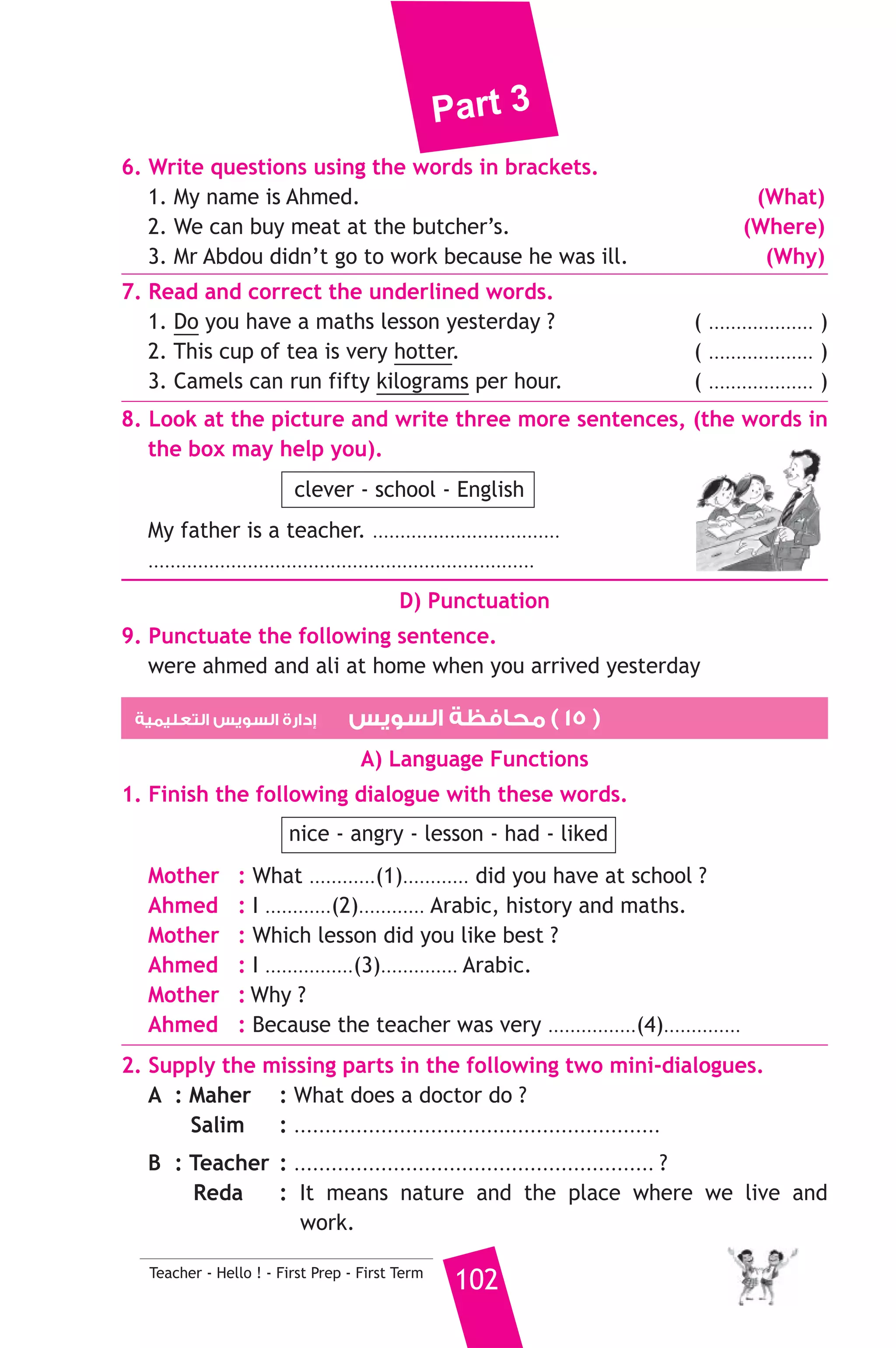 Part 3 
Adel has been driving a taxi for 15 years. He started when he was 
23 years old. He loves his job most of the time. He likes to see the 
beautiful city and meet all kinds of people. 
A) Answer the following questions. 
1. Where does Adel work ? 
2. When does he begin to wok ? 
B) Choose the correct answer from a, b or c. 
3. The passage is mainly about ............. 
a) Port Said b) a beautiful city c) a taxi driver 
101 Teacher - Hello ! - First Prep - First Term 
4. How old is Adel now ? 
a) 38 years old b) 15 years old c) 23 years old 
5. The underlined word It refers to ............ 
a) the taxi b) Port Said c) his job 
C) Usage and Writing 
5. Choose the correct answer from a, b or c. 
1. How many brothers .......................... she got ? 
a) have b) has c) are 
2. My class is next to the science ................... 
a) playground b) lab c) lesson 
3. The boy can .......................... the ball. 
a) eat b) write c) kick 
4. We .......................... for a boat trip tomorrow morning. 
a) will go b) was going c) went 
5. Maher’s family were happy when he .................. a prize for reading. 
a) lost b) won c) looked 
6. If you ........................... wood in water, it will float. 
a) were putting b) had put c) put 
7. ........................... means nature and places where we live and work. 
a) Environment b) Puzzle c) Park 
8. There’s ........................... chocolate for dessert. 
a) a lot b) two pieces c) some 
 