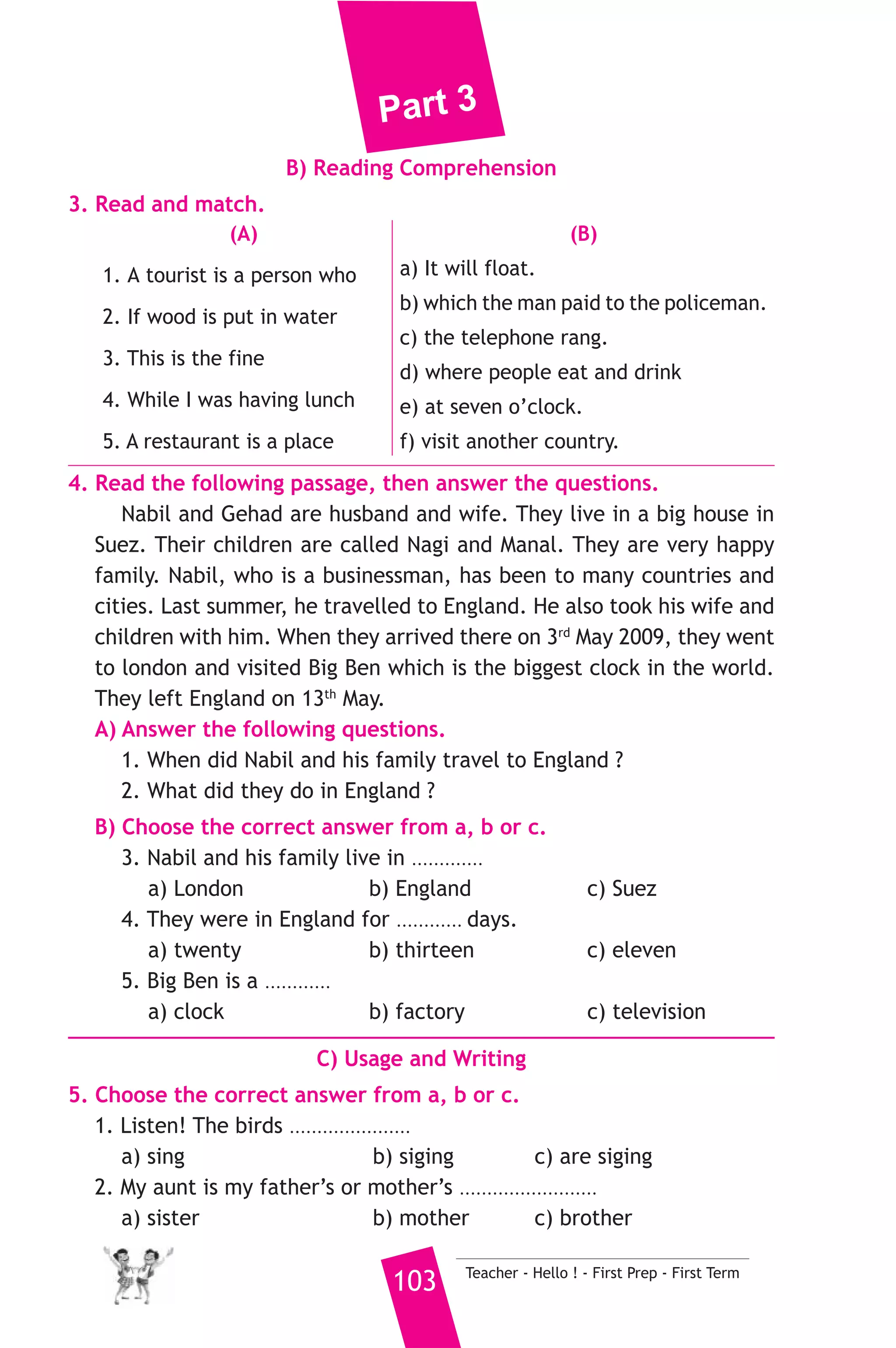 Part 3 
6. Write questions using the words in brackets. 
1. My name is Ahmed. (What) 
2. We can buy meat at the butcher’s. (Where) 
3. Mr Abdou didn’t go to work because he was ill. (Why) 
7. Read and correct the underlined words. 
1. Do you have a maths lesson yesterday ? ( ................... ) 
2. This cup of tea is very hotter. ( ................... ) 
3. Camels can run fifty kilograms per hour. ( ................... ) 
8. Look at the picture and write three more sentences, (the words in 
the box may help you). 
clever - school - English 
My father is a teacher. .................................. 
...................................................................... 
D) Punctuation 
9. Punctuate the following sentence. 
were ahmed and ali at home when you arrived yesterday 
15 ) محافظة السويس ) 
A) Language Functions 
إدارة السويس التعليمية 
1. Finish the following dialogue with these words. 
nice - angry - lesson - had - liked 
Mother : What ............(1)............ did you have at school ? 
Ahmed : I ............(2)............ Arabic, history and maths. 
Mother : Which lesson did you like best ? 
Ahmed : I ................(3).............. Arabic. 
Mother : Why ? 
Ahmed : Because the teacher was very ................(4).............. 
2. Supply the missing parts in the following two mini-dialogues. 
A : Maher : What does a doctor do ? 
Salim : ........................................................... 
B : Teacher : .......................................................... ? 
Reda : It means nature and the place where we live and 
work. 
Teacher - Hello ! - First Prep - First Term 102 
 