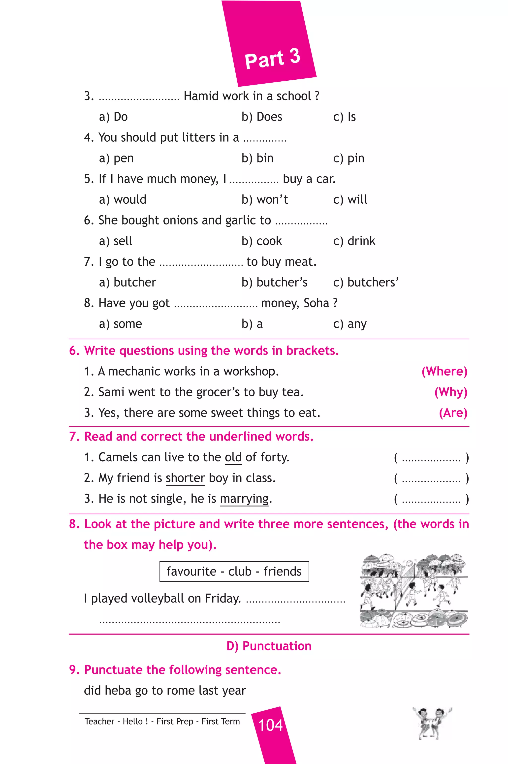 Part 3 
B) Reading Comprehension 
103 Teacher - Hello ! - First Prep - First Term 
3. Read and match. 
(A) 
1. A tourist is a person who 
2. If wood is put in water 
3. This is the fine 
4. While I was having lunch 
5. A restaurant is a place 
(B) 
a) It will float. 
b) which the man paid to the policeman. 
c) the telephone rang. 
d) where people eat and drink 
e) at seven o’clock. 
f) visit another country. 
4. Read the following passage, then answer the questions. 
Nabil and Gehad are husband and wife. They live in a big house in 
Suez. Their children are called Nagi and Manal. They are very happy 
family. Nabil, who is a businessman, has been to many countries and 
cities. Last summer, he travelled to England. He also took his wife and 
children with him. When they arrived there on 3rd May 2009, they went 
to london and visited Big Ben which is the biggest clock in the world. 
They left England on 13th May. 
A) Answer the following questions. 
1. When did Nabil and his family travel to England ? 
2. What did they do in England ? 
B) Choose the correct answer from a, b or c. 
3. Nabil and his family live in ............. 
a) London b) England c) Suez 
4. They were in England for ............ days. 
a) twenty b) thirteen c) eleven 
5. Big Ben is a ............ 
a) clock b) factory c) television 
C) Usage and Writing 
5. Choose the correct answer from a, b or c. 
1. Listen! The birds ...................... 
a) sing b) siging c) are siging 
2. My aunt is my father’s or mother’s ......................... 
a) sister b) mother c) brother 
 