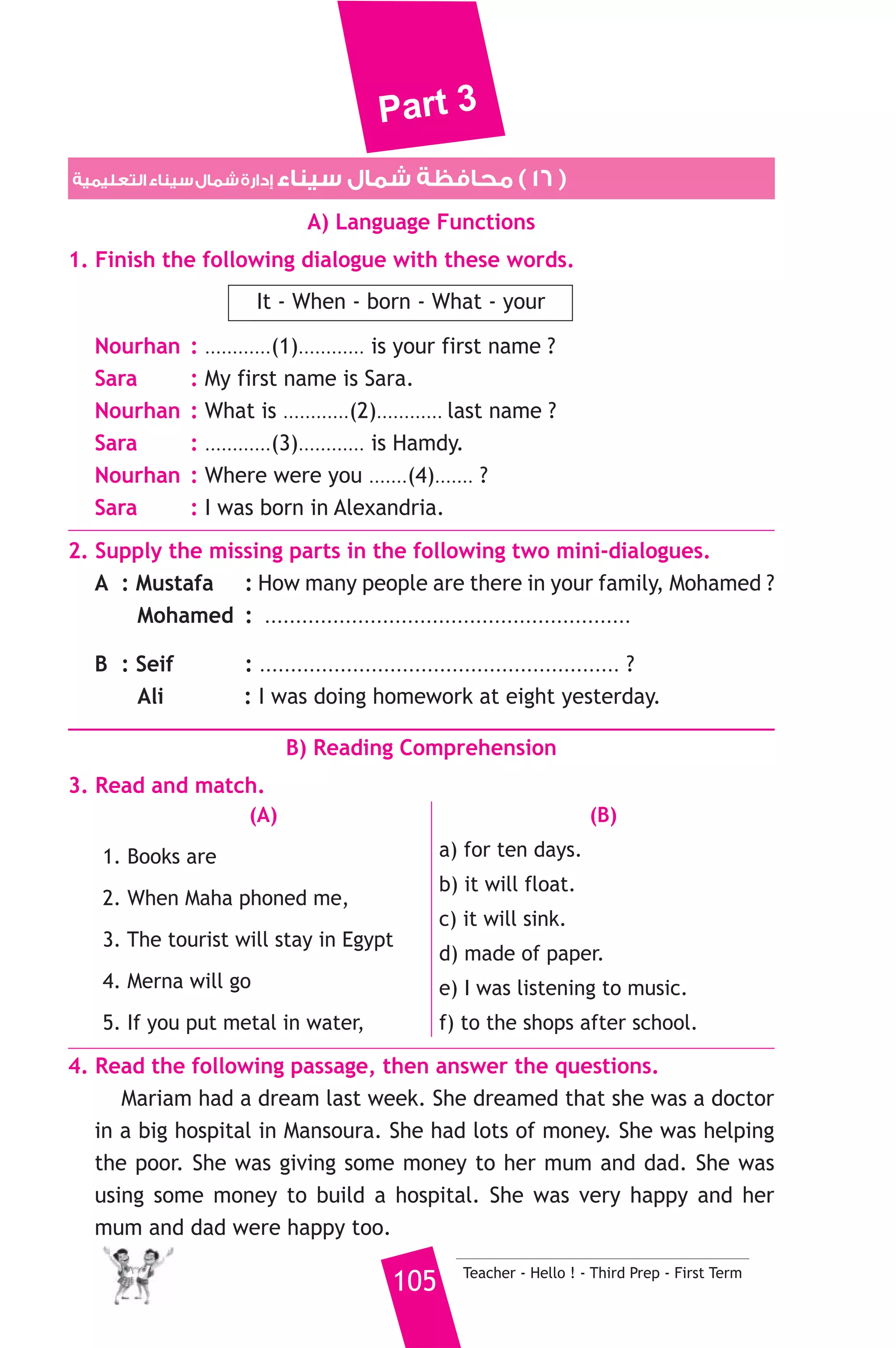 Part 3 
3. .......................... Hamid work in a school ? 
a) Do b) Does c) Is 
4. You should put litters in a .............. 
a) pen b) bin c) pin 
5. If I have much money, I ................ buy a car. 
a) would b) won’t c) will 
6. She bought onions and garlic to ................. 
a) sell b) cook c) drink 
7. I go to the ........................... to buy meat. 
a) butcher b) butcher’s c) butchers’ 
8. Have you got ........................... money, Soha ? 
a) some b) a c) any 
6. Write questions using the words in brackets. 
1. A mechanic works in a workshop. (Where) 
2. Sami went to the grocer’s to buy tea. (Why) 
3. Yes, there are some sweet things to eat. (Are) 
7. Read and correct the underlined words. 
1. Camels can live to the old of forty. ( ................... ) 
2. My friend is shorter boy in class. ( ................... ) 
3. He is not single, he is marrying. ( ................... ) 
8. Look at the picture and write three more sentences, (the words in 
the box may help you). 
favourite - club - friends 
I played volleyball on Friday. ................................ 
.......................................................... 
D) Punctuation 
9. Punctuate the following sentence. 
did heba go to rome last year 
Teacher - Hello ! - First Prep - First Term 104 
 