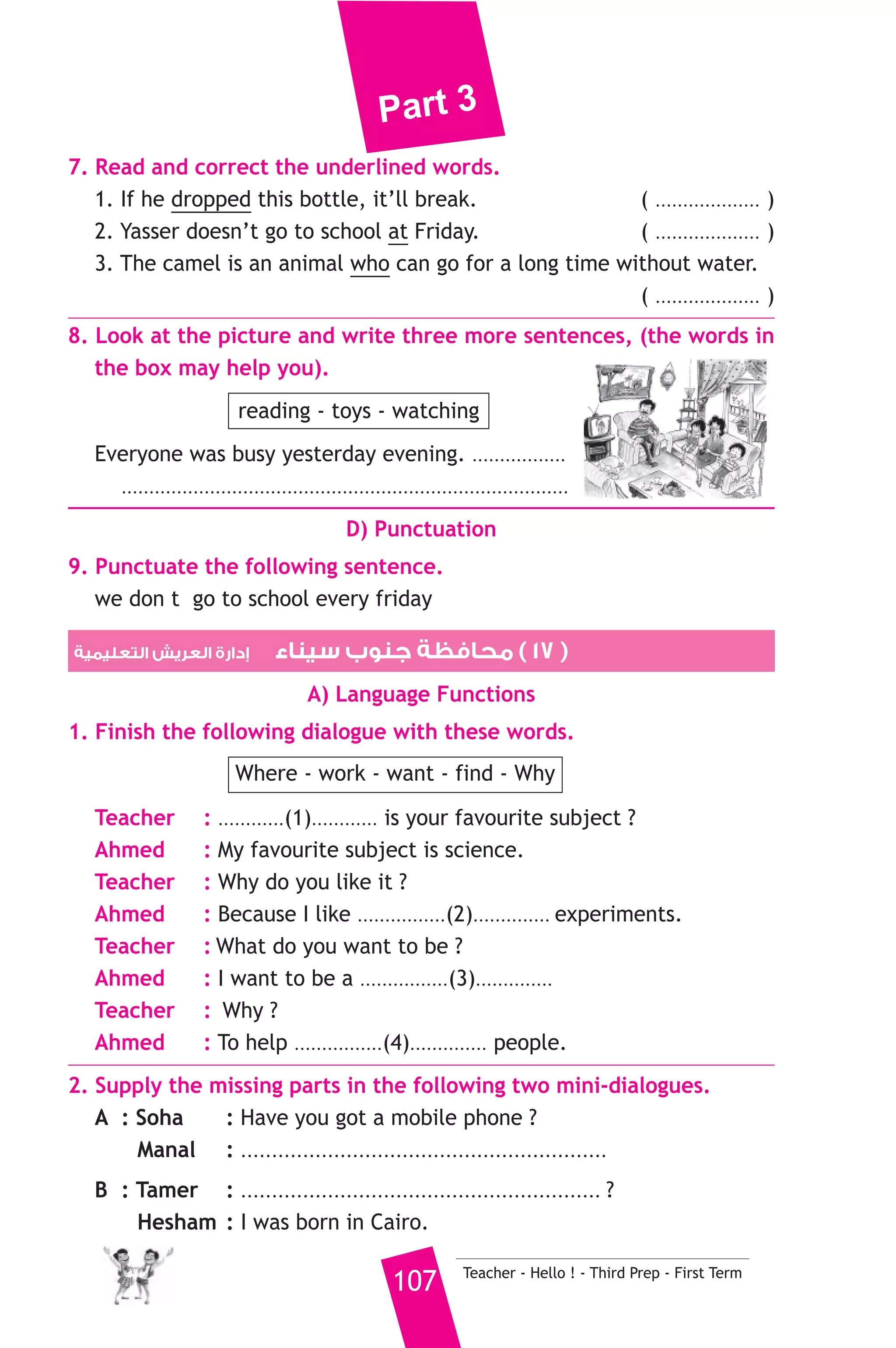 Part 3 
A) Answer the following questions. 
1. When did Mariam have a dream ? 
2. Where was she in her dream ? 
B) Choose the correct answer from a, b or c. 
3. Mariam was a ............. in her dream. 
a) poor b) teacher c) student 
4. She was helping the ............ 
a) poor b) rich c) pupils 
5. She was giving some ............ to her mum and dad. 
a) presents b) money c) books 
C) Usage and Writing 
5. Choose the correct answer from a, b or c. 
1. Helicopters can .......................... in the sky. 
a) fly b) drive c) ride 
2. ......................... Hani go to the airport yesterday. 
a) Could b) Can c) Will 
3. She .......................... answer all the difficult questions yesterday. 
a) is able to b) was able to c) will be able to 
4. There isn’t .............. meat in the fridge. 
a) some b) any c) a 
5. A .................. fixes cars. 
a) postman b) baker c) mechanic 
6. Nora is ........................... a book and some flowers. 
a) reading b) writing c) holding 
7. He closed his right eye and kept his left eye ..................... 
a) open b) opened c) opening 
8. Reda’s daughter ........................... Dina. 
a) is called b) calls c) called 
6. Write questions using the words in brackets. 
1. She will arrive at five tomorrow. (What time) 
2. Soha goes to school by bus. (How) 
3. Mona was happy because she won a prize. (Why) 
Teacher - Hello ! - Third Prep - First Term 106 
 