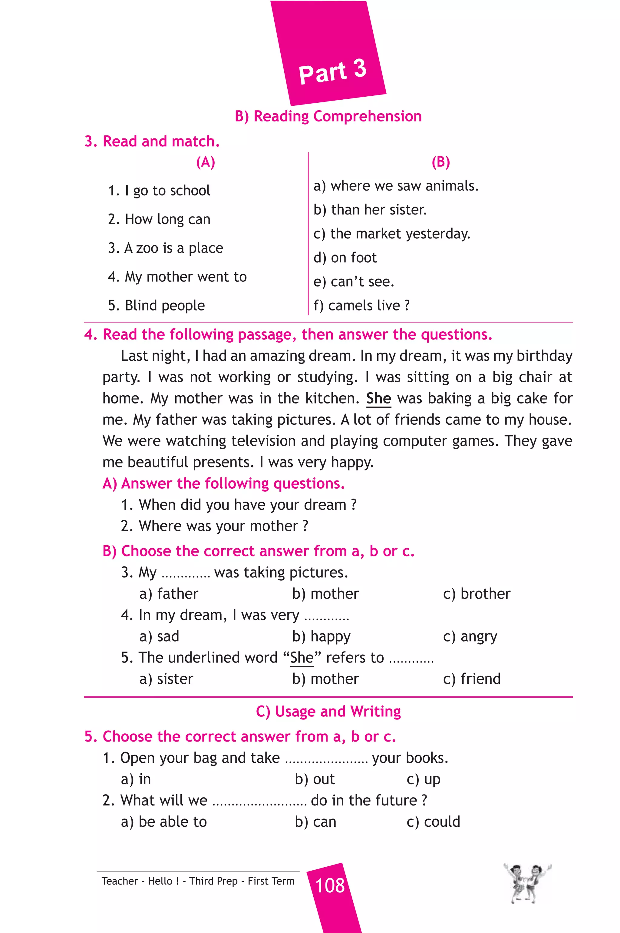 Part 3 
7. Read and correct the underlined words. 
1. If he dropped this bottle, it’ll break. ( ................... ) 
2. Yasser doesn’t go to school at Friday. ( ................... ) 
3. The camel is an animal who can go for a long time without water. 
( ................... ) 
8. Look at the picture and write three more sentences, (the words in 
the box may help you). 
reading - toys - watching 
Everyone was busy yesterday evening. ................. 
................................................................................. 
D) Punctuation 
9. Punctuate the following sentence. 
we don t go to school every friday 
17 ) محافظة جنوب سيناء ) 
A) Language Functions 
1. Finish the following dialogue with these words. 
Where - work - want - find - Why 
Teacher : ............(1)............ is your favourite subject ? 
Ahmed : My favourite subject is science. 
Teacher : Why do you like it ? 
Ahmed : Because I like ................(2).............. experiments. 
Teacher : What do you want to be ? 
Ahmed : I want to be a ................(3).............. 
Teacher : Why ? 
Ahmed : To help ................(4).............. people. 
2. Supply the missing parts in the following two mini-dialogues. 
A : Soha : Have you got a mobile phone ? 
Manal : ........................................................... 
B : Tamer : .......................................................... ? 
Hesham : I was born in Cairo. 
107 Teacher - Hello ! - Third Prep - First Term 
إدارة العريش التعليمية 
 