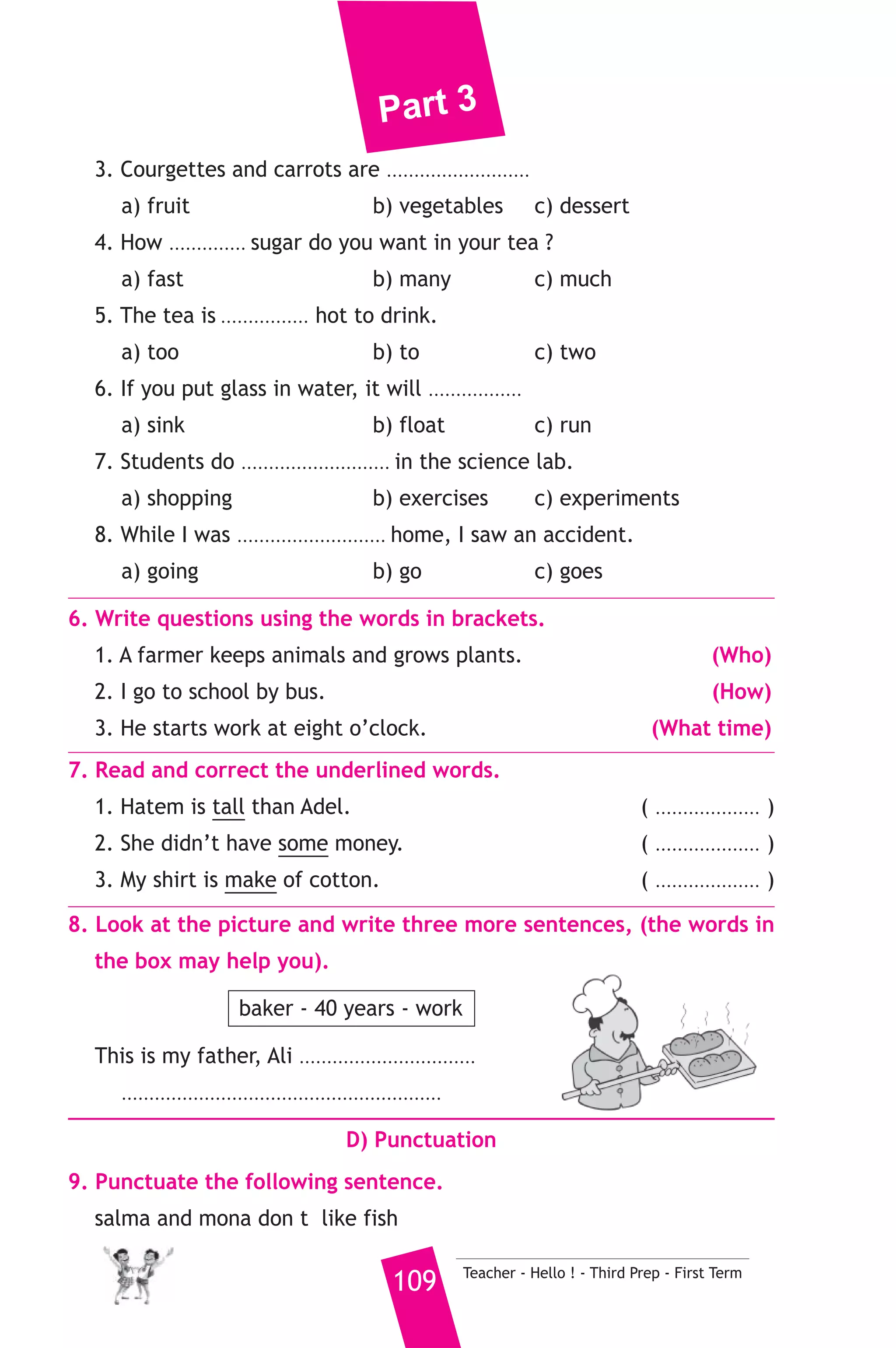 Part 3 
B) Reading Comprehension 
3. Read and match. 
(A) 
1. I go to school 
2. How long can 
3. A zoo is a place 
4. My mother went to 
5. Blind people 
Teacher - Hello ! - Third Prep - First Term 108 
(B) 
a) where we saw animals. 
b) than her sister. 
c) the market yesterday. 
d) on foot 
e) can’t see. 
f) camels live ? 
4. Read the following passage, then answer the questions. 
Last night, I had an amazing dream. In my dream, it was my birthday 
party. I was not working or studying. I was sitting on a big chair at 
home. My mother was in the kitchen. She was baking a big cake for 
me. My father was taking pictures. A lot of friends came to my house. 
We were watching television and playing computer games. They gave 
me beautiful presents. I was very happy. 
A) Answer the following questions. 
1. When did you have your dream ? 
2. Where was your mother ? 
B) Choose the correct answer from a, b or c. 
3. My ............. was taking pictures. 
a) father b) mother c) brother 
4. In my dream, I was very ............ 
a) sad b) happy c) angry 
5. The underlined word “She” refers to ............ 
a) sister b) mother c) friend 
C) Usage and Writing 
5. Choose the correct answer from a, b or c. 
1. Open your bag and take ...................... your books. 
a) in b) out c) up 
2. What will we ......................... do in the future ? 
a) be able to b) can c) could 
 