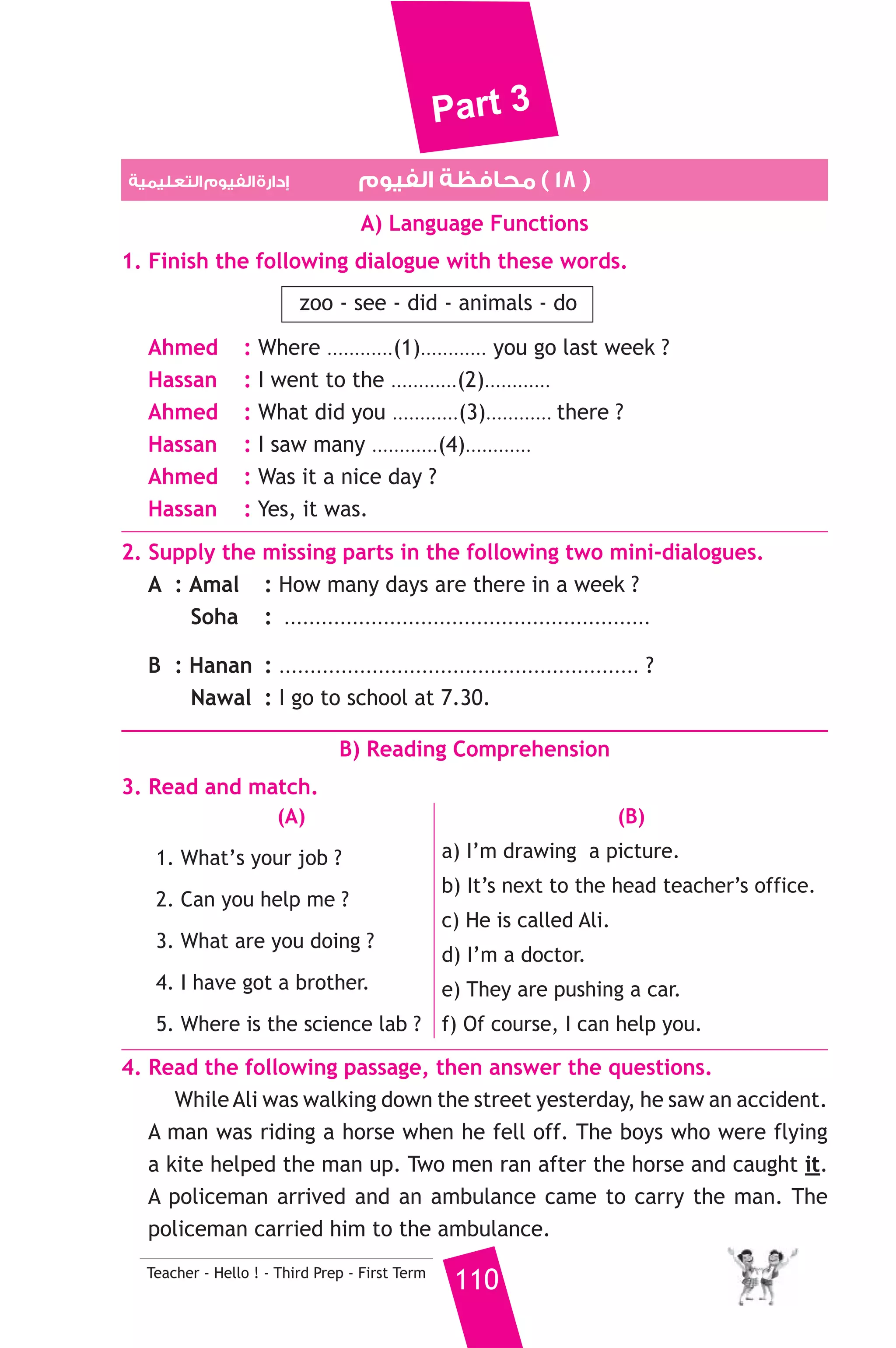 Part 3 
3. Courgettes and carrots are .......................... 
a) fruit b) vegetables c) dessert 
4. How .............. sugar do you want in your tea ? 
a) fast b) many c) much 
5. The tea is ................ hot to drink. 
a) too b) to c) two 
6. If you put glass in water, it will ................. 
a) sink b) float c) run 
7. Students do ........................... in the science lab. 
a) shopping b) exercises c) experiments 
8. While I was ........................... home, I saw an accident. 
a) going b) go c) goes 
6. Write questions using the words in brackets. 
1. A farmer keeps animals and grows plants. (Who) 
2. I go to school by bus. (How) 
3. He starts work at eight o’clock. (What time) 
7. Read and correct the underlined words. 
1. Hatem is tall than Adel. ( ................... ) 
2. She didn’t have some money. ( ................... ) 
3. My shirt is make of cotton. ( ................... ) 
8. Look at the picture and write three more sentences, (the words in 
the box may help you). 
baker - 40 years - work 
This is my father, Ali ................................ 
.......................................................... 
D) Punctuation 
9. Punctuate the following sentence. 
salma and mona don t like fish 
109 Teacher - Hello ! - Third Prep - First Term 
 