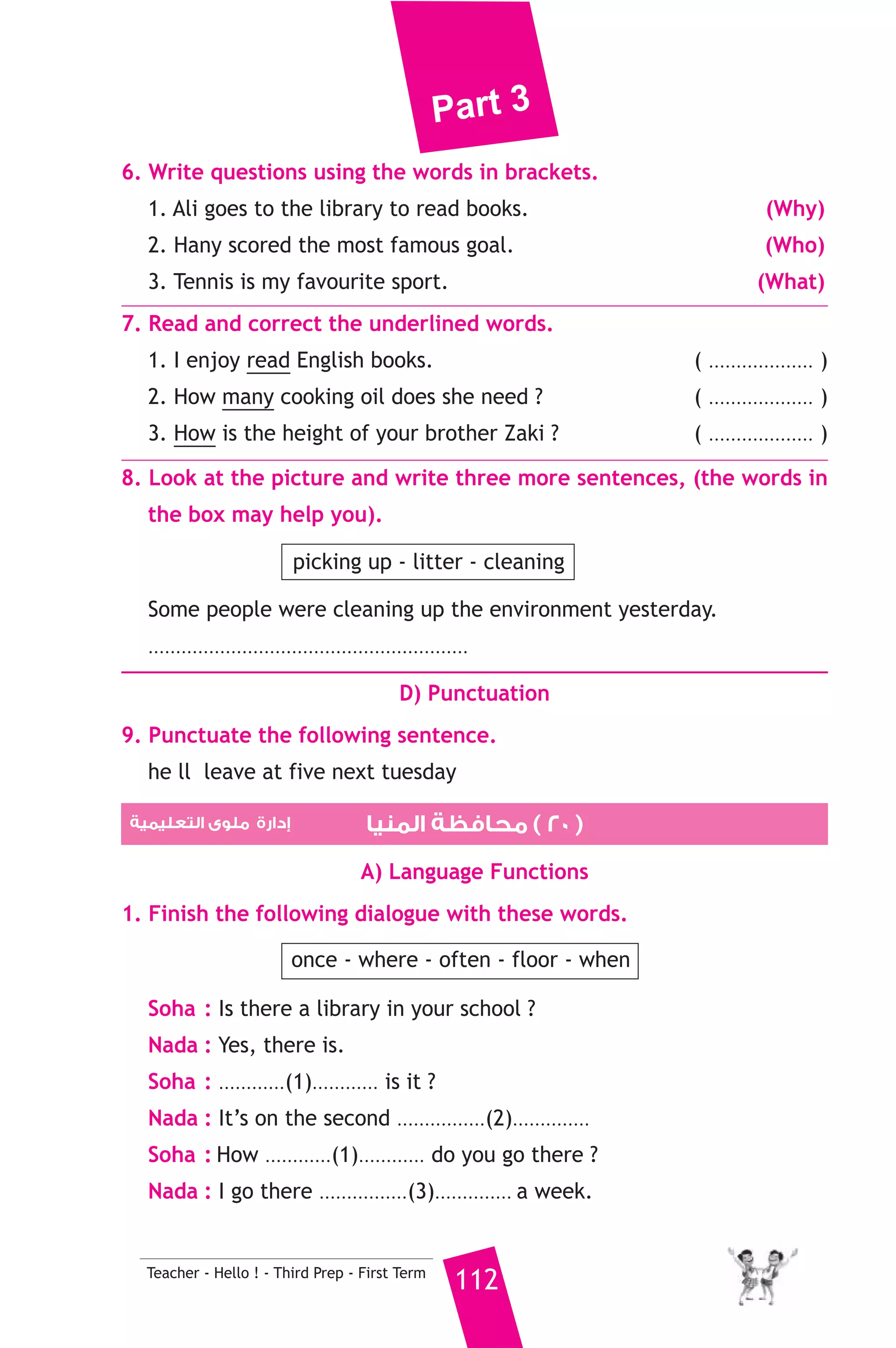 Part 3 
It carried the man to hospital where a doctor examind him and gave 
him medicines. The man thanked the people and went back home. 
A) Answer the following questions. 
1. How was the man carried to hospital ? 
2. What did the doctor give the man ? 
B) Choose the correct answer from a, b or c. 
3. Ali saw ............. down the street yesterday. 
a) a film b) a play c) an accident 
4. The ............ helped the man up. 
a) boys b) doctor c) policeman 
5. The underlined pronoun “it” refers to the ............ 
a) horse b) accident c) ambulance 
C) Usage and Writing 
5. Choose the correct answer from a, b or c. 
1. I was ill, .......................... I didn’t go to school yesterday. 
a) because b) so c) as 
2. If they go to the sea, they ......................... a lot of people. 
a) would see b) will see c) could see 
3. Aunt Nabila is married .......................... uncle Ali. 
a) for b) to c) with 
111 Teacher - Hello ! - Third Prep - First Term 
4. A mechanic .............. cars. 
a) buys b) sells c) fixes 
5. Pupils do experiments in the .................. 
a) sport hall b) laboratory c) class 
6. The museum is a place ........................... treasures are kept. 
a) when b) who c) where 
7. If you ..................... nine and five, you’ll get fourteen. 
a) add b) multiply c) divide 
8. While I was ........................... home, it rained. 
a) go b) goes c) going 
 