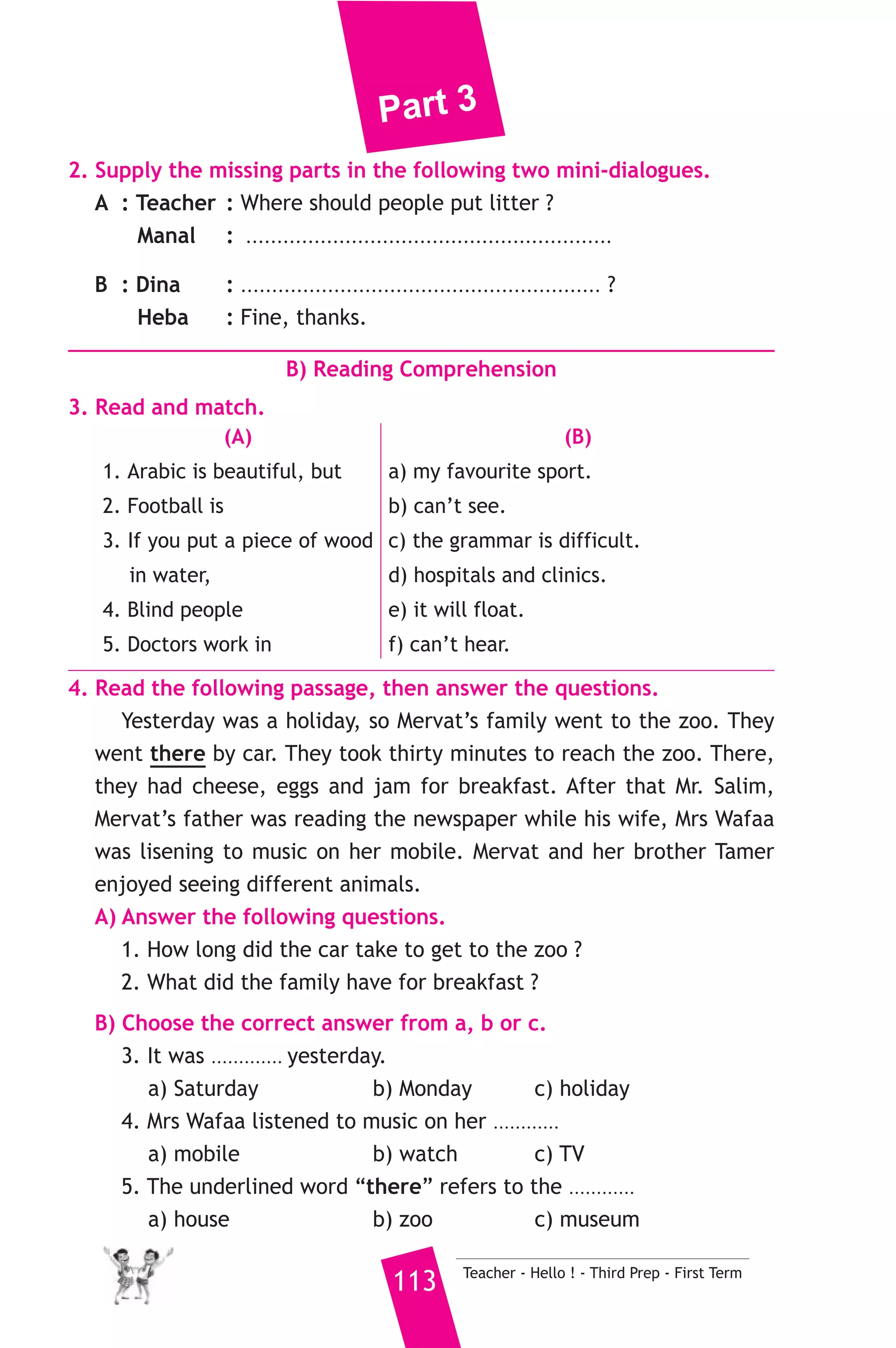 Part 3 
6. Write questions using the words in brackets. 
1. Ali goes to the library to read books. (Why) 
2. Hany scored the most famous goal. (Who) 
3. Tennis is my favourite sport. (What) 
7. Read and correct the underlined words. 
1. I enjoy read English books. ( ................... ) 
2. How many cooking oil does she need ? ( ................... ) 
3. How is the height of your brother Zaki ? ( ................... ) 
8. Look at the picture and write three more sentences, (the words in 
the box may help you). 
picking up - litter - cleaning 
Some people were cleaning up the environment yesterday. 
.......................................................... 
D) Punctuation 
9. Punctuate the following sentence. 
he ll leave at five next tuesday 
20 ) محافظة المنيا ) 
A) Language Functions 
إدارة ملوى التعليمية 
1. Finish the following dialogue with these words. 
once - where - often - floor - when 
Soha : Is there a library in your school ? 
Nada : Yes, there is. 
Soha : ............(1)............ is it ? 
Nada : It’s on the second ................(2).............. 
Soha : How ............(1)............ do you go there ? 
Nada : I go there ................(3).............. a week. 
Teacher - Hello ! - Third Prep - First Term 112 
 