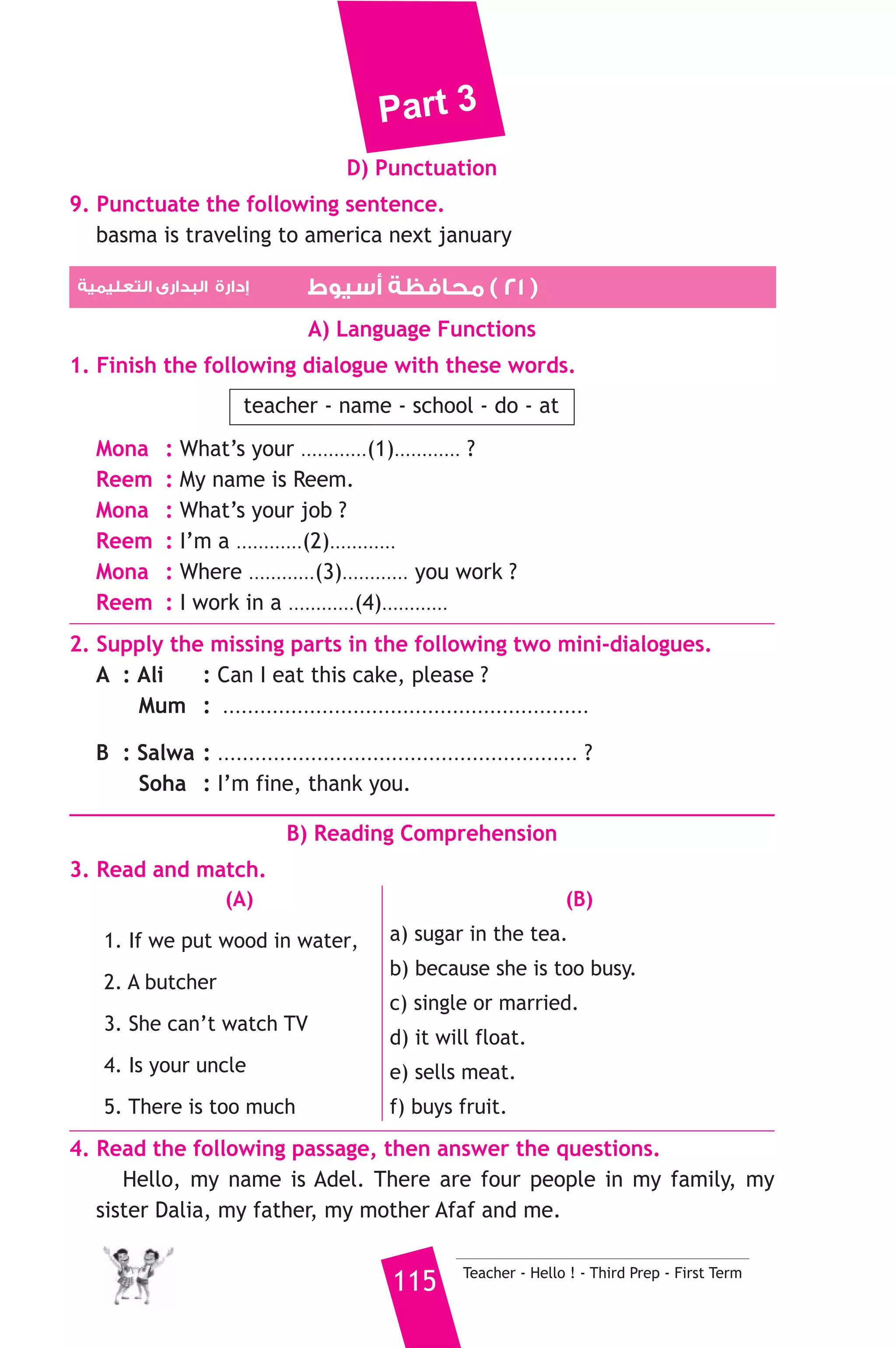 Part 3 
C) Usage and Writing 
5. Choose the correct answer from a, b or c. 
1. Fady .......................... the street when I saw him. 
a) was crossing b) crossing c) crossed 
2. Go straight on, then turn ......................... 
a) write b) right c) read 
3. This question is .......................... difficult to answer. 
a) to b) enough c) too 
4. Last .............. I was in primary six. 
a) year b) week c) day 
5. Hesham is .......................... than khaled. 
a) tall b) taller c) tallest 
6. We should go to the ........................... to buy meat. 
a) bakery b) cinema c) butcher’s 
7. How ........................... did you stay in Cairo ? 
a) much b) long c) fast 
8. I can ........................... a bike. 
a) run b) drive c) ride 
6. Write questions using the words in brackets. 
1. People go to the sea to swim. (Why) 
2. My uncle went to Cairo last week. (Where) 
3. Yes, I can speak English. (Can) 
7. Read and correct the underlined words. 
1. Ramy is marry to Randa. ( .......... ) 
2. We will be able to building better hospitals in the future. ( .......... ) 
3. I haven’t got some money. ( .......... ) 
8. Look at the picture and write three more sentences, (the words in 
the box may help you). 
starts - finishing - grows 
A farmer keeps animals. 
.......................................................... 
Teacher - Hello ! - Third Prep - First Term 114 
 