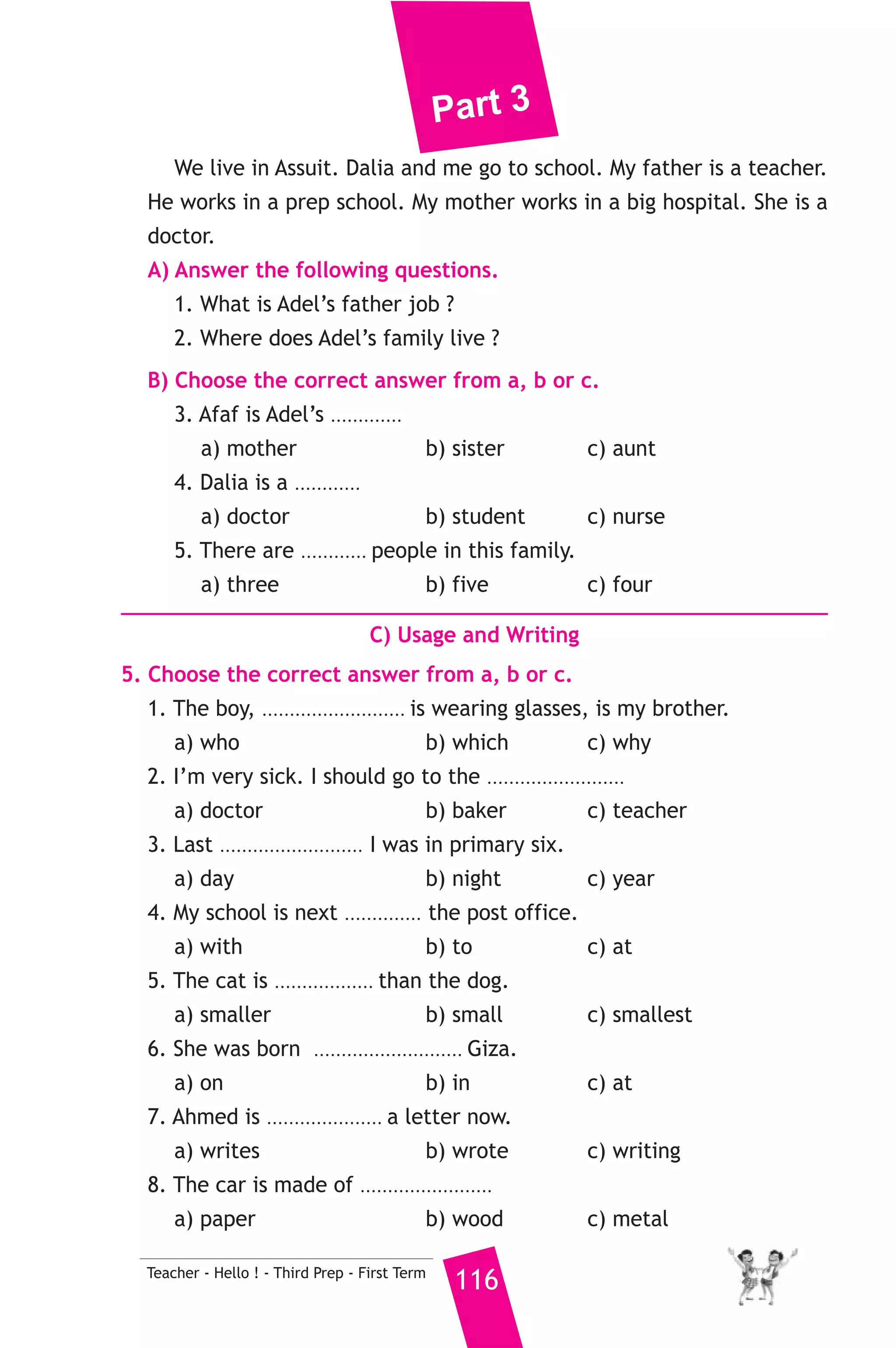 Part 3 
D) Punctuation 
9. Punctuate the following sentence. 
basma is traveling to america next january 
21 ) محافظة أسيوط ) 
A) Language Functions 
إدارة البدارى التعليمية 
1. Finish the following dialogue with these words. 
teacher - name - school - do - at 
Mona : What’s your ............(1)............ ? 
Reem : My name is Reem. 
Mona : What’s your job ? 
Reem : I’m a ............(2)............ 
Mona : Where ............(3)............ you work ? 
Reem : I work in a ............(4)............ 
2. Supply the missing parts in the following two mini-dialogues. 
A : Ali : Can I eat this cake, please ? 
Mum : ........................................................... 
B : Salwa : .......................................................... ? 
Soha : I’m fine, thank you. 
B) Reading Comprehension 
115 Teacher - Hello ! - Third Prep - First Term 
3. Read and match. 
(A) 
1. If we put wood in water, 
2. A butcher 
3. She can’t watch TV 
4. Is your uncle 
5. There is too much 
(B) 
a) sugar in the tea. 
b) because she is too busy. 
c) single or married. 
d) it will float. 
e) sells meat. 
f) buys fruit. 
4. Read the following passage, then answer the questions. 
Hello, my name is Adel. There are four people in my family, my 
sister Dalia, my father, my mother Afaf and me. 
 