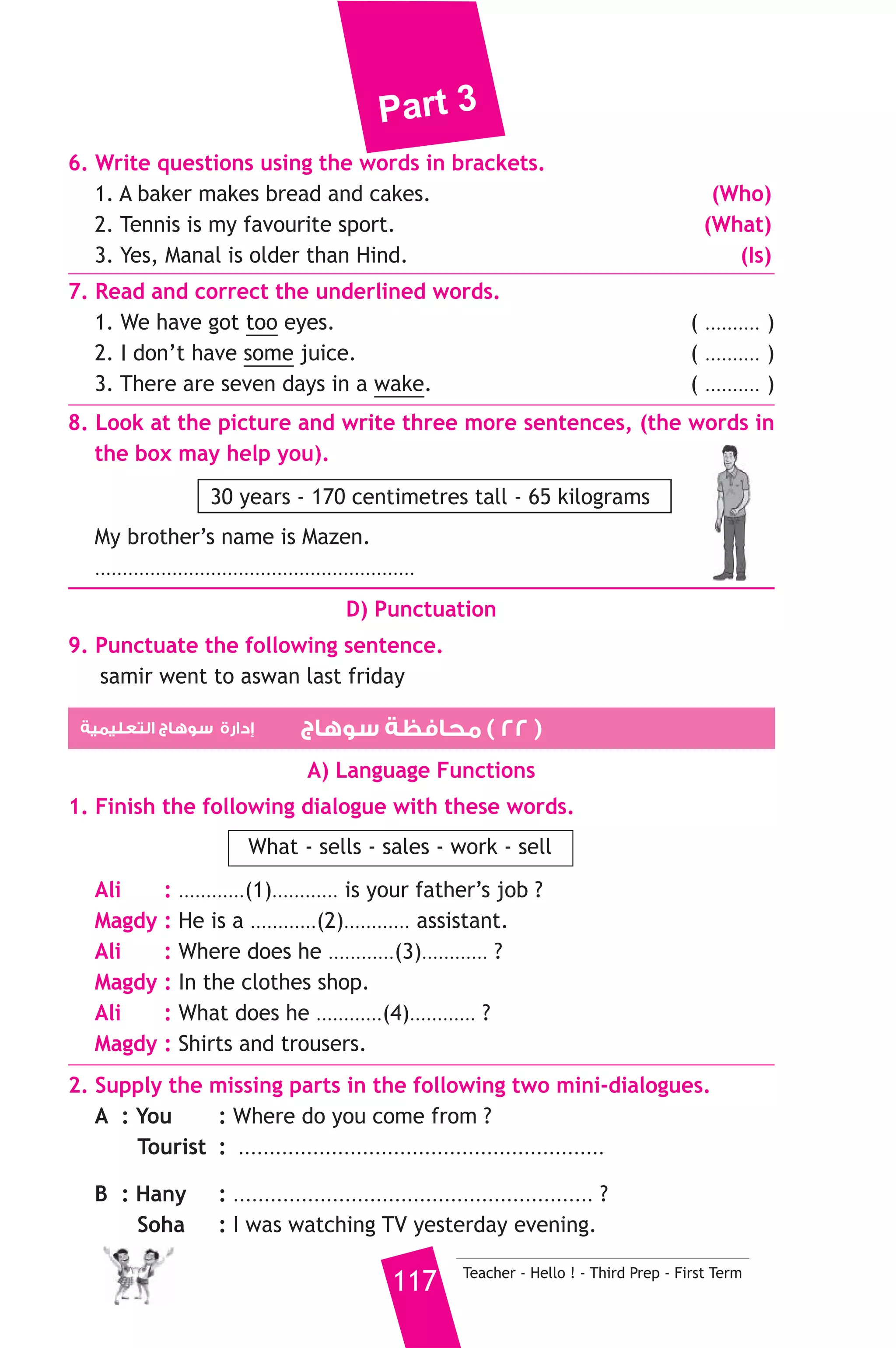 Part 3 
We live in Assuit. Dalia and me go to school. My father is a teacher. 
He works in a prep school. My mother works in a big hospital. She is a 
doctor. 
A) Answer the following questions. 
1. What is Adel’s father job ? 
2. Where does Adel’s family live ? 
B) Choose the correct answer from a, b or c. 
3. Afaf is Adel’s ............. 
a) mother b) sister c) aunt 
4. Dalia is a ............ 
a) doctor b) student c) nurse 
5. There are ............ people in this family. 
a) three b) five c) four 
C) Usage and Writing 
5. Choose the correct answer from a, b or c. 
1. The boy, .......................... is wearing glasses, is my brother. 
a) who b) which c) why 
2. I’m very sick. I should go to the ......................... 
a) doctor b) baker c) teacher 
3. Last .......................... I was in primary six. 
a) day b) night c) year 
4. My school is next .............. the post office. 
a) with b) to c) at 
5. The cat is .................. than the dog. 
a) smaller b) small c) smallest 
6. She was born ........................... Giza. 
a) on b) in c) at 
7. Ahmed is ..................... a letter now. 
a) writes b) wrote c) writing 
8. The car is made of ........................ 
a) paper b) wood c) metal 
Teacher - Hello ! - Third Prep - First Term 116 
 