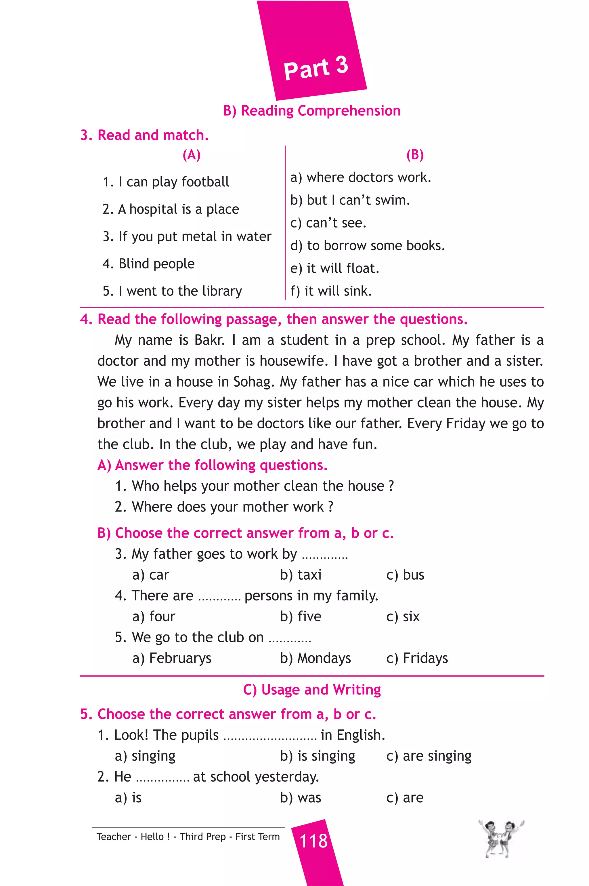 Part 3 
6. Write questions using the words in brackets. 
1. A baker makes bread and cakes. (Who) 
2. Tennis is my favourite sport. (What) 
3. Yes, Manal is older than Hind. (Is) 
7. Read and correct the underlined words. 
1. We have got too eyes. ( .......... ) 
2. I don’t have some juice. ( .......... ) 
3. There are seven days in a wake. ( .......... ) 
8. Look at the picture and write three more sentences, (the words in 
the box may help you). 
30 years - 170 centimetres tall - 65 kilograms 
My brother’s name is Mazen. 
.......................................................... 
D) Punctuation 
9. Punctuate the following sentence. 
samir went to aswan last friday 
22 ) محافظة سوهاج ) 
A) Language Functions 
1. Finish the following dialogue with these words. 
What - sells - sales - work - sell 
Ali : ............(1)............ is your father’s job ? 
Magdy : He is a ............(2)............ assistant. 
Ali : Where does he ............(3)............ ? 
Magdy : In the clothes shop. 
Ali : What does he ............(4)............ ? 
Magdy : Shirts and trousers. 
2. Supply the missing parts in the following two mini-dialogues. 
A : You : Where do you come from ? 
Tourist : ........................................................... 
B : Hany : .......................................................... ? 
Soha : I was watching TV yesterday evening. 
117 Teacher - Hello ! - Third Prep - First Term 
إدارة سوهاج التعليمية 
 