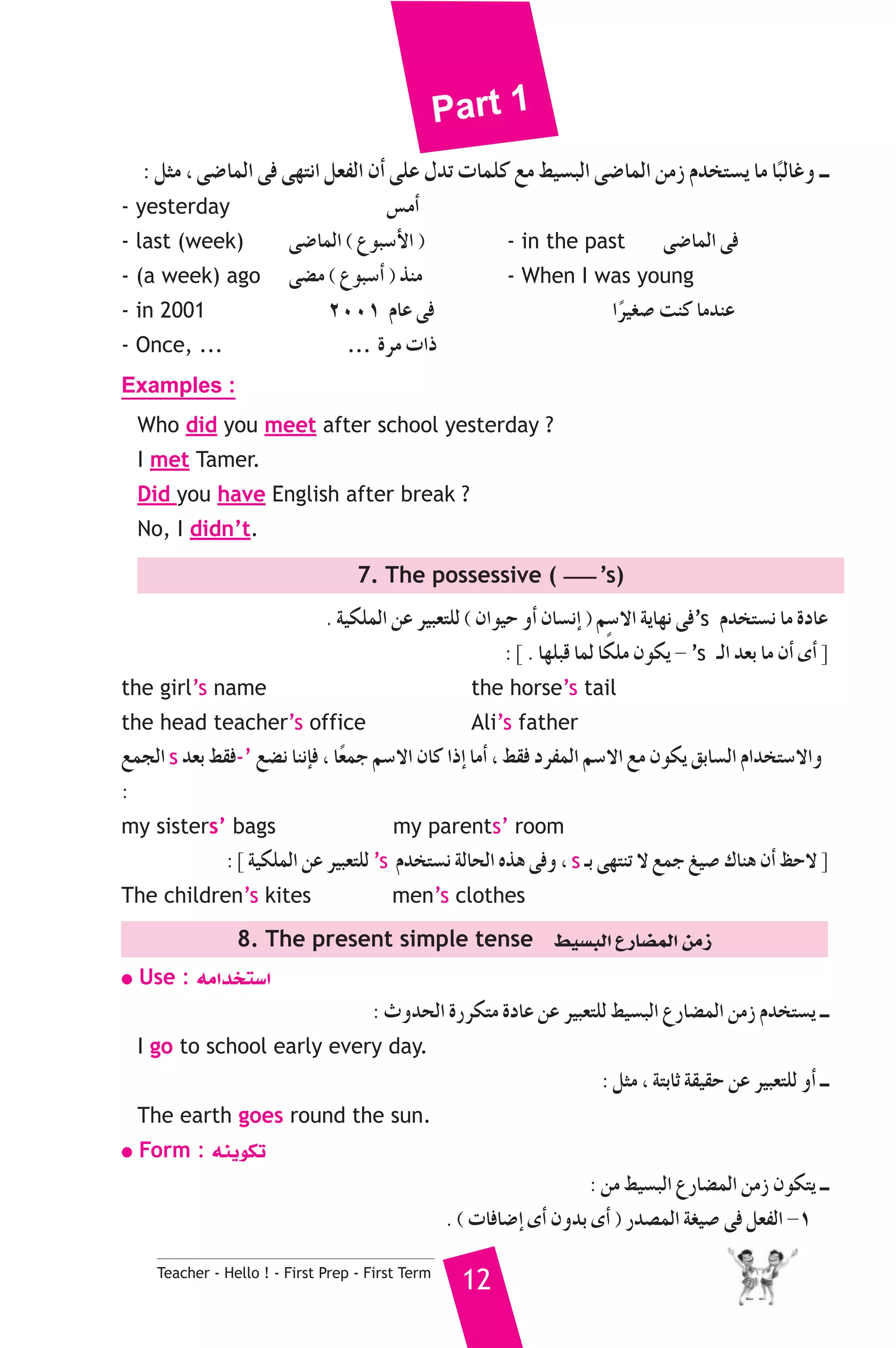 Part 1 
: πãe , ≈°VÉªdG ≈a ≈¡àfG π©ØdG ¿CG ≈ΠY ∫óJ äÉªΠc ™e §«°ùÑdG ≈°VÉªdG øeR Ωóîà°ùj Ée ÉkÑdÉZh `` 
- yesterday ¢ùeCG 
- last (week) ≈°VÉªdG ( ´ƒÑ°SC’G ) - in the past ≈°VÉªdG ≈a 
- (a week) ago ≈°†e ( ´ƒÑ°SCG ) òæe - When I was young 
- in 2001 2001 ΩÉY ≈a Gkô«¨°U âæc ÉeóæY 
- Once, ... ... Iôe äGP 
Examples : 
Who did you meet after school yesterday ? 
I met Tamer. 
Did you have English after break ? 
No, I didn’t. 
7. The possessive ( ’s) 
. á«μΠªdG øY ô«Ñ©àΠd ( ¿Gƒ«M hCG ¿É°ùfEG ) º°S’G ájÉ¡f ≈a’s Ωóîà°ùf Ée IOÉY 
Teacher - Hello ! - First Prep - First Term 12 
: ] . É¡ΠÑb Éªd ÉμkΠe ¿ƒμj - ’s `dG ó©H Ée ¿CG iCG [ 
the girl’s name the horse’s tail 
the head teacher’s office Ali’s father 
™ªédG s ó©H §≤a-’ ™°†f ÉæfEÉa , Ék©ªL º°S’G ¿Éc GPEG ÉeCG , §≤a OôØªdG º°S’G ™e ¿ƒμj ≥HÉ°ùdG ΩGóîà°S’Gh 
: 
my sisters’ bags my parents’ room 
: ] á«μΠªdG øY ô«Ñ©àΠd ’s Ωóîà°ùf ádÉëdG √òg ≈ah , s `H ≈¡àæJ ’ ™ªL ≠«°U ΣÉæg ¿CG ßM’ [ 
The children’s kites men’s clothes 
8. The present simple tense §«°ùÑdG ´QÉ°†ªdG øeR 
● Use : ¬eGóîà°SG 
: çhóëdG IQôμàe IOÉY øY ô«Ñ©àΠd §«°ùÑdG ´QÉ°†ªdG øeR Ωóîà°ùj `` 
I go to school early every day. 
: πãe , áàHÉK á≤«≤M øY ô«Ñ©àΠd hCG `` 
The earth goes round the sun. 
● Form : ¬æjƒμJ 
: øe §«°ùÑdG ´QÉ°†ªdG øeR ¿ƒμàj `` 
. ( äÉaÉ°VEG iCG ¿hóH iCG ) Qó°üªdG á¨«°U ≈a π©ØdG -1 
 