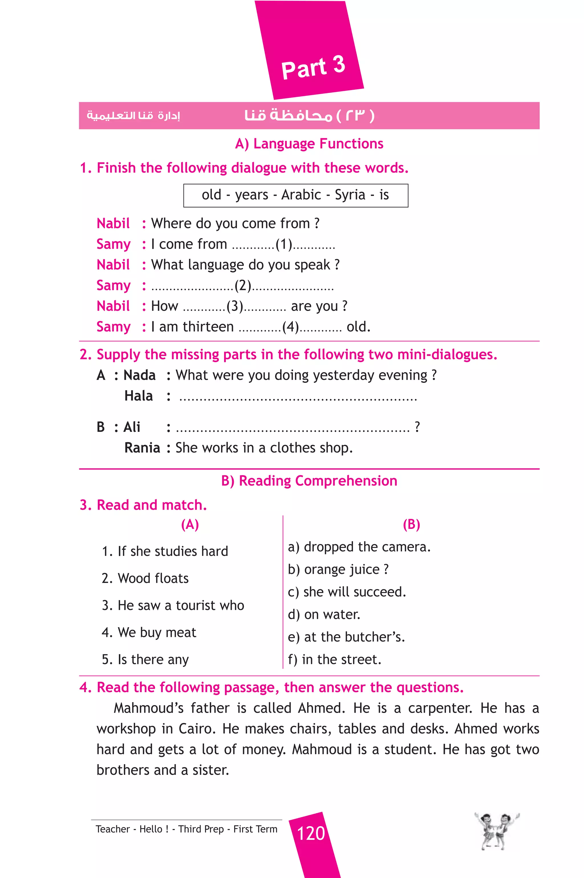 Part 3 
3. We should put litter in a ................. 
a) pen b) bin c) pencil 
4. The bank is next .............. the school. 
a) to b) at c) on 
5. Ahmed works in a bakery. He is a .................. 
a) farmer b) baker c) doctor 
6. How ........................... is this ship ? 20 metres. 
a) far b) long c) old 
7. Saturday is the ..................... day of the week. 
a) one b) first c) last 
8. ........................ he was driving to school, he had an accident. 
a) When b) What c) While 
6. Write questions using the words in brackets. 
1. Soha went to Luxor last week. (When) 
2. No, I’m a teacher. (Are) 
3. Ahmed is listening to music. (Who) 
7. Read and correct the underlined words. 
1. We have school from Saturday in Thursday. ( .......... ) 
2. My brother is tall than me. ( .......... ) 
3. It’s half and one. ( .......... ) 
8. Look at the picture and write three more sentences, (the words in 
the box may help you). 
farmer - grows - animals 
My uncle is called Mahmoud. 
.......................................................... 
.......................................................... 
.......................................................... 
D) Punctuation 
9. Punctuate the following sentence. 
119 Teacher - Hello ! - Third Prep - First Term 
i m from giza 
 