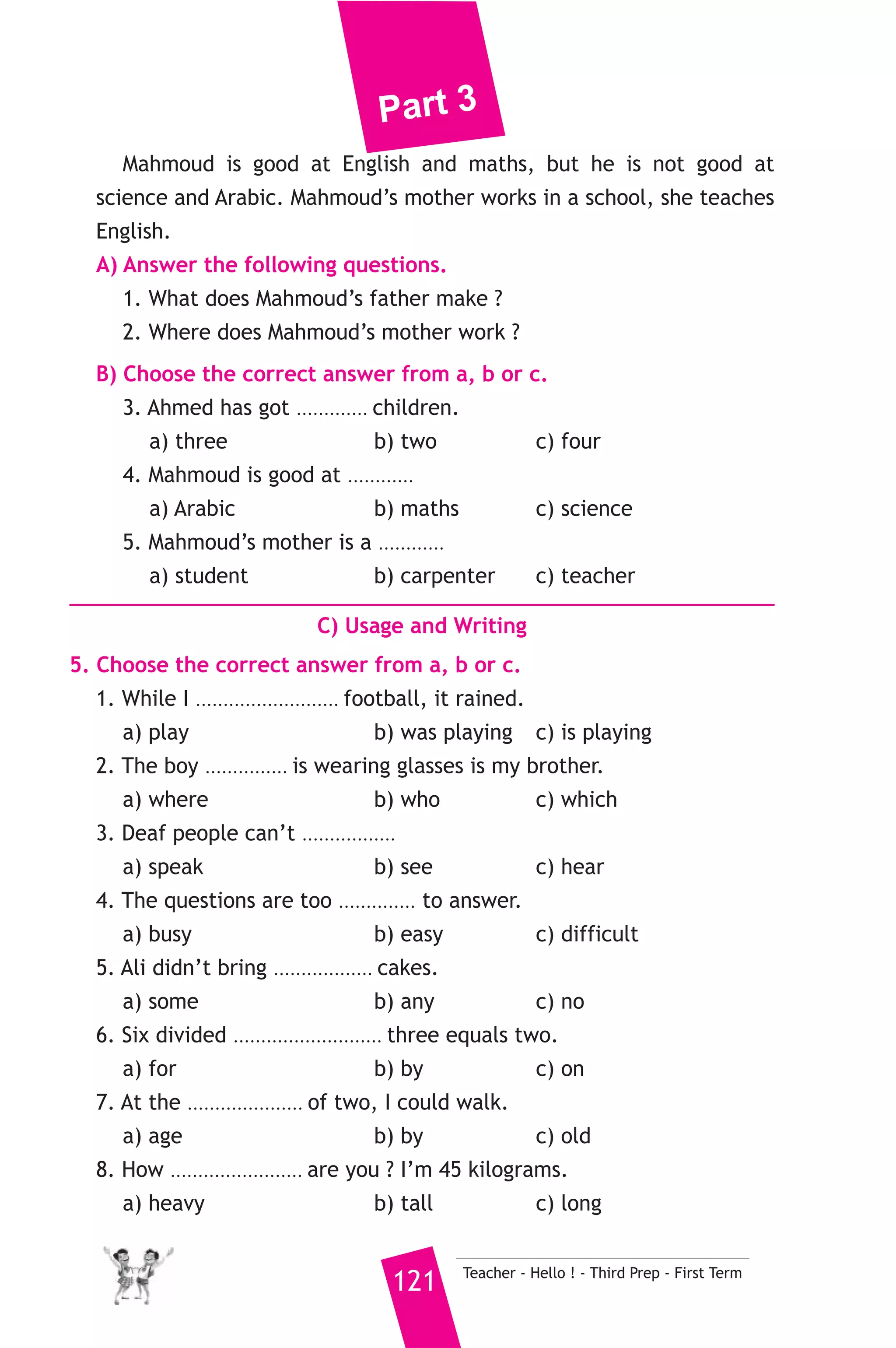 Part 3 
23 ) محافظة قنا ) 
A) Language Functions 
إدارة قنا التعليمية 
1. Finish the following dialogue with these words. 
old - years - Arabic - Syria - is 
Nabil : Where do you come from ? 
Samy : I come from ............(1)............ 
Nabil : What language do you speak ? 
Samy : .......................(2)....................... 
Nabil : How ............(3)............ are you ? 
Samy : I am thirteen ............(4)............ old. 
2. Supply the missing parts in the following two mini-dialogues. 
A : Nada : What were you doing yesterday evening ? 
Hala : ........................................................... 
B : Ali : .......................................................... ? 
Rania : She works in a clothes shop. 
B) Reading Comprehension 
3. Read and match. 
(A) 
1. If she studies hard 
2. Wood floats 
3. He saw a tourist who 
4. We buy meat 
5. Is there any 
Teacher - Hello ! - Third Prep - First Term 120 
(B) 
a) dropped the camera. 
b) orange juice ? 
c) she will succeed. 
d) on water. 
e) at the butcher’s. 
f) in the street. 
4. Read the following passage, then answer the questions. 
Mahmoud’s father is called Ahmed. He is a carpenter. He has a 
workshop in Cairo. He makes chairs, tables and desks. Ahmed works 
hard and gets a lot of money. Mahmoud is a student. He has got two 
brothers and a sister. 
 