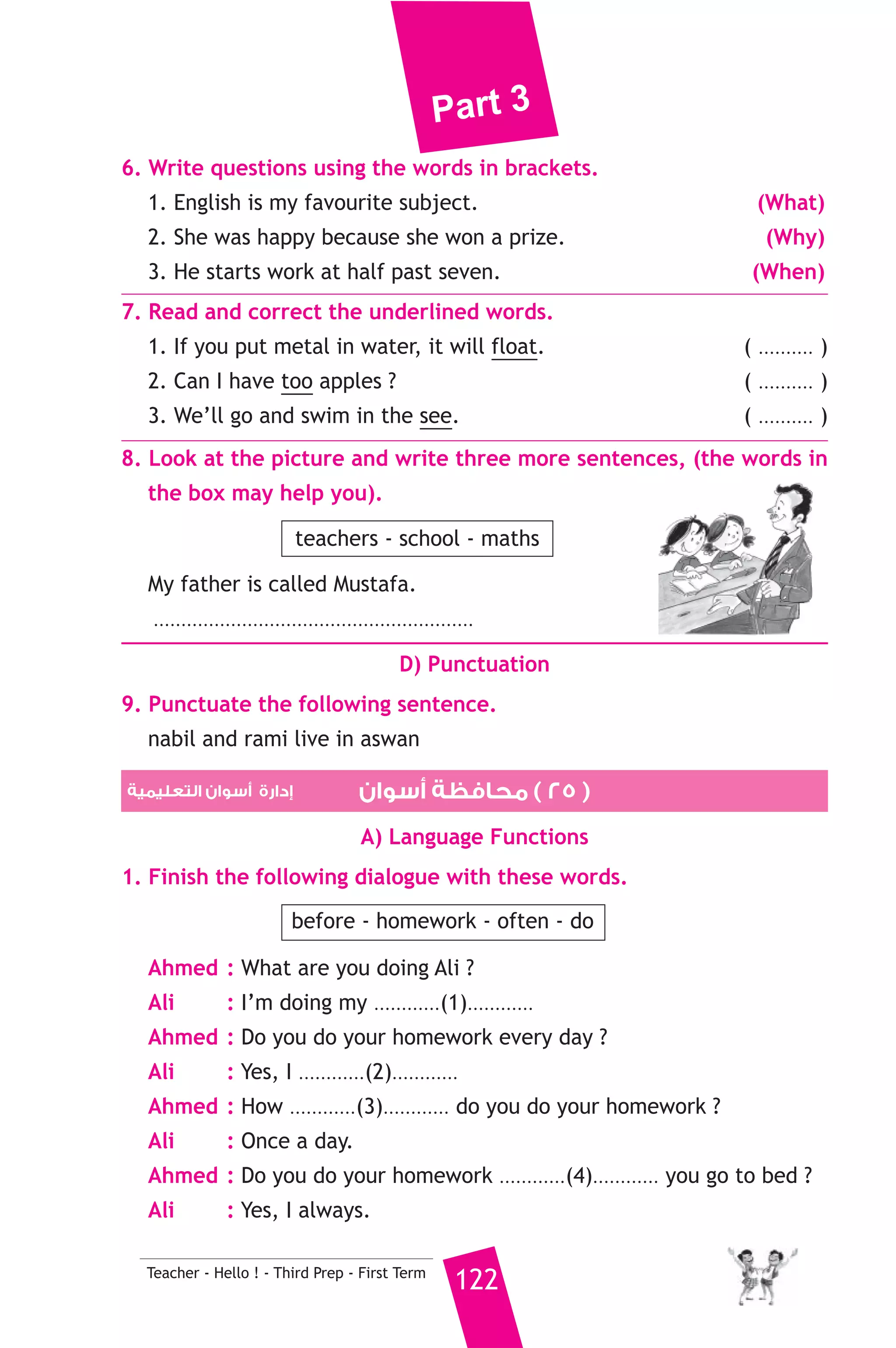 Part 3 
Mahmoud is good at English and maths, but he is not good at 
science and Arabic. Mahmoud’s mother works in a school, she teaches 
English. 
A) Answer the following questions. 
1. What does Mahmoud’s father make ? 
2. Where does Mahmoud’s mother work ? 
B) Choose the correct answer from a, b or c. 
3. Ahmed has got ............. children. 
a) three b) two c) four 
4. Mahmoud is good at ............ 
a) Arabic b) maths c) science 
5. Mahmoud’s mother is a ............ 
a) student b) carpenter c) teacher 
C) Usage and Writing 
5. Choose the correct answer from a, b or c. 
1. While I .......................... football, it rained. 
a) play b) was playing c) is playing 
2. The boy ............... is wearing glasses is my brother. 
a) where b) who c) which 
3. Deaf people can’t ................. 
a) speak b) see c) hear 
4. The questions are too .............. to answer. 
a) busy b) easy c) difficult 
5. Ali didn’t bring .................. cakes. 
a) some b) any c) no 
6. Six divided ........................... three equals two. 
a) for b) by c) on 
7. At the ..................... of two, I could walk. 
a) age b) by c) old 
8. How ........................ are you ? I’m 45 kilograms. 
a) heavy b) tall c) long 
121 Teacher - Hello ! - Third Prep - First Term 
 
